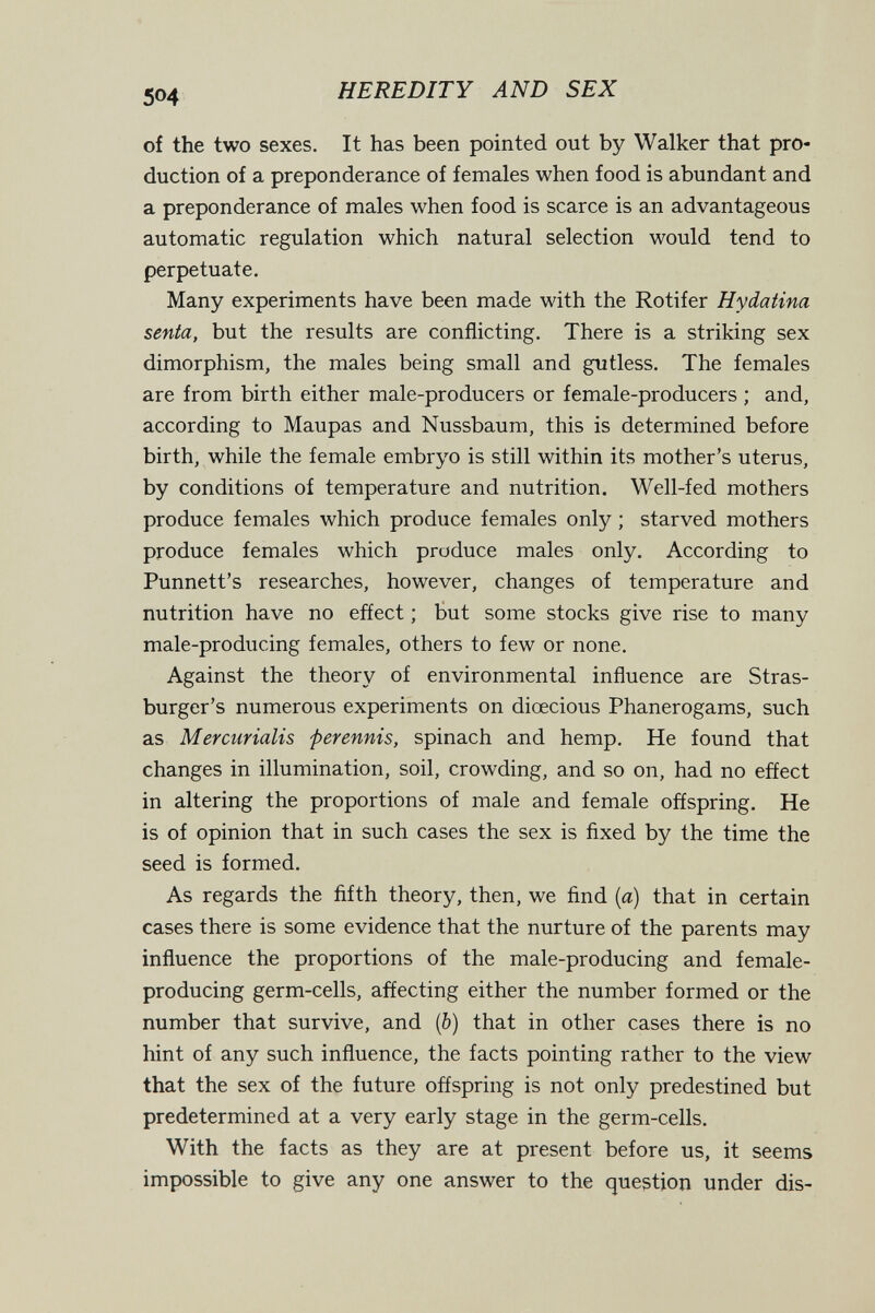 504 HEREDITY AND SEX of the two sexes. It has been pointed out by Walker that pro¬ duction of a preponderance of females when food is abundant and a preponderance of males when food is scarce is an advantageous automatic regulation which natural selection would tend to perpetuate. Many experiments have been made with the Rotifer Hydatina senta, but the results are conflicting. There is a striking sex dimorphism, the males being small and gutless. The females are from birth either male-producers or female-producers ; and, according to Maupas and Nussbaum, this is determined before birth, while the female embryo is still within its mother's uterus, by conditions of temperature and nutrition. Well-fed mothers produce females which produce females only ; starved mothers produce females which produce males only. According to Punnett's researches, however, changes of temperature and nutrition have no efíect ; But some stocks give rise to many male-producing females, others to few or none. Against the theory of environmental influence are Stras- burger's numerous experiments on diœcious Phanerogams, such as Mercurialis ferennis, spinach and hemp. He found that changes in illumination, soil, crowding, and so on, had no effect in altering the proportions of male and female offspring. He is of opinion that in such cases the sex is fixed by the time the seed is formed. As regards the fifth theory, then, we find (я) that in certain cases there is some evidence that the nurture of the parents may influence the proportions of the male-producing and female- producing germ-cells, affecting either the number formed or the number that survive, and (&) that in other cases there is no hint of any such influence, the facts pointing rather to the view that the sex of the future offspring is not only predestined but predetermined at a very early stage in the germ-cells. With the facts as they are at present before us, it seems impossible to give any one answer to the question under dis-