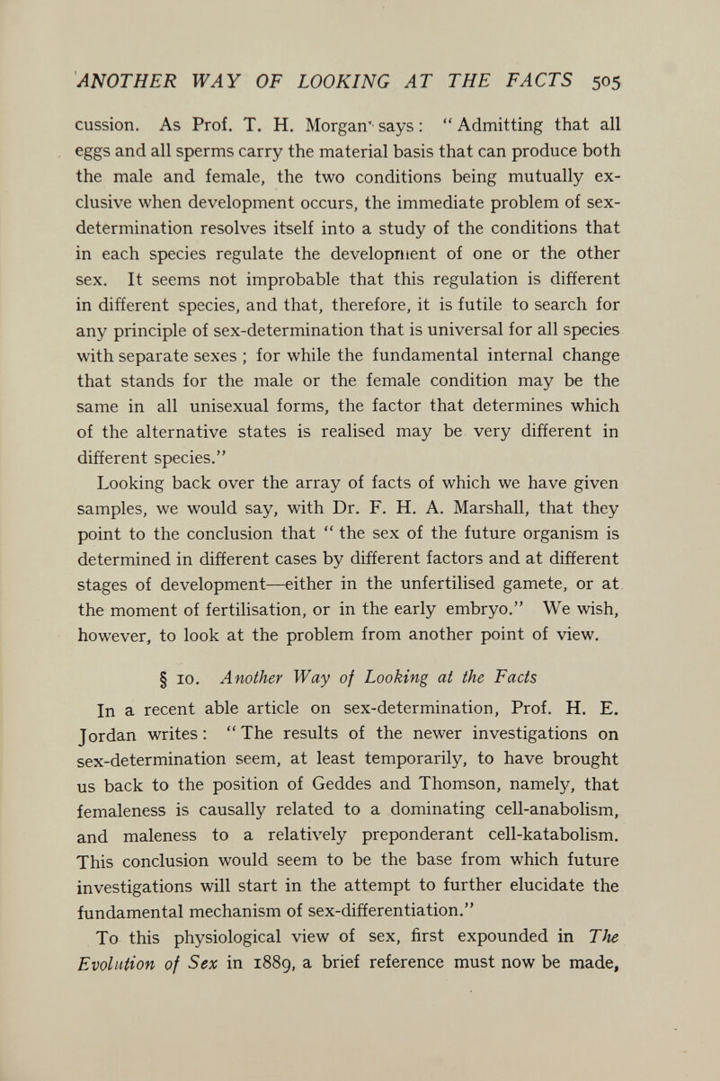 ANOTHER WAY OF LOOKING AT THE FACTS 505 cussion. As Prof. T. H. Morgan'' says : *' Admitting that all eggs and all sperms carry the material basis that can produce both the male and female, the two conditions being mutually ex¬ clusive when development occurs, the immediate problem of sex- determination resolves itself into a study of the conditions that in each species regulate the development of one or the other sex. It seems not improbable that this regulation is different in different species, and that, therefore, it is futile to search for any principle of sex-determination that is universal for all species with separate sexes ; for while the fundamental internal change that stands for the male or the female condition may be the same in all unisexual forms, the factor that determines which of the alternative states is realised may be very different in different species. Looking back over the array of facts of which we have given samples, we would say, with Dr. F. H. A. Marshall, that they point to the conclusion that  the sex of the future organism is determined in different cases by different factors and at different stages of development—either in the unfertilised gamete, or at. the moment of fertilisation, or in the early embryo. We wish, however, to look at the problem from another point of view. § 10. Another Way of Looking at the Facts In a recent able article on sex-determination. Prof. H. E. Jordan writes: The results of the newer investigations on sex-determination seem, at least temporarily, to have brought us back to the position of Geddes and Thomson, namely, that femaleness is causally related to a dominating cell-anabolism, and maleness to a relatively preponderant cell-katabolism. This conclusion would seem to be the base from which future investigations will start in the attempt to further elucidate the fundamental mechanism of sex-differentiation. To this physiological view of sex, first expounded in The Evolution of Sex in 1889, a brief reference must now be made.