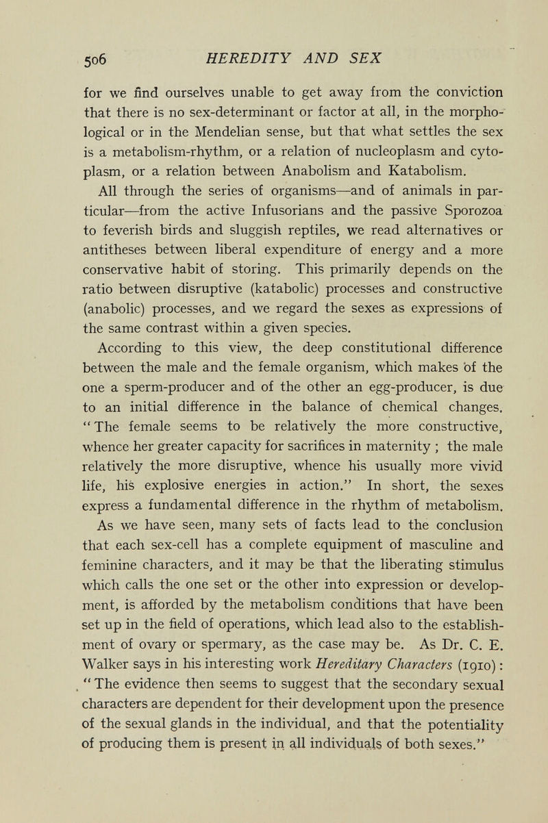 5o6 HEREDITY AND SEX for we ñnd ourselves unable to get away from the conviction that there is no sex-determinant or factor at all, in the morpho¬ logical or in the Mendelian sense, but that what settles the sex is a metabolism-rhythm, or a relation of nucleoplasm and cyto¬ plasm, or a relation between Anabolism and Katabolism. All through the series of organisms—and of animals in par¬ ticular—from the active Infusorians and the passive Sporozoa to feverish birds and sluggish reptiles, we read alternatives or antitheses between liberal expenditure of energy and a more conservative habit of storing. This primarily depends on the ratio between disruptive (katabolic) processes and constructive (anabolic) processes, and we regard the sexes as expressions of the same contrast within a given species. According to this view, the deep constitutional difference between the male and the female organism, which makes of the one a sperm-producer and of the other an egg-producer, is due to an initial difference in the balance of chemical changes. The female seems to be relatively the more constructive, whence her greater capacity for sacrifices in maternity ; the male relatively the more disruptive, whence his usually more vivid life, his explosive energies in action. In short, the sexes express a fundamental difference in the rhythm of metabolism. As we have seen, many sets of facts lead to the conclusion that each sex-cell has a complete equipment of masculine and feminine characters, and it may be that the liberating stimulus which calls the one set or the other into expression or develop¬ ment, is afforded by the metabolism conditions that have been set up in the field of operations, which lead also to the establish¬ ment of ovary or spermary, as the case may be. As Dr. C. E. Walker says in his interesting work Hereditary Characters (1910) : .  The evidence then seems to suggest that the secondary sexual characters are dependent for their development upon the presence of the sexual glands in the individual, and that the potentiality of producing them is present in all individuals of both sexes.