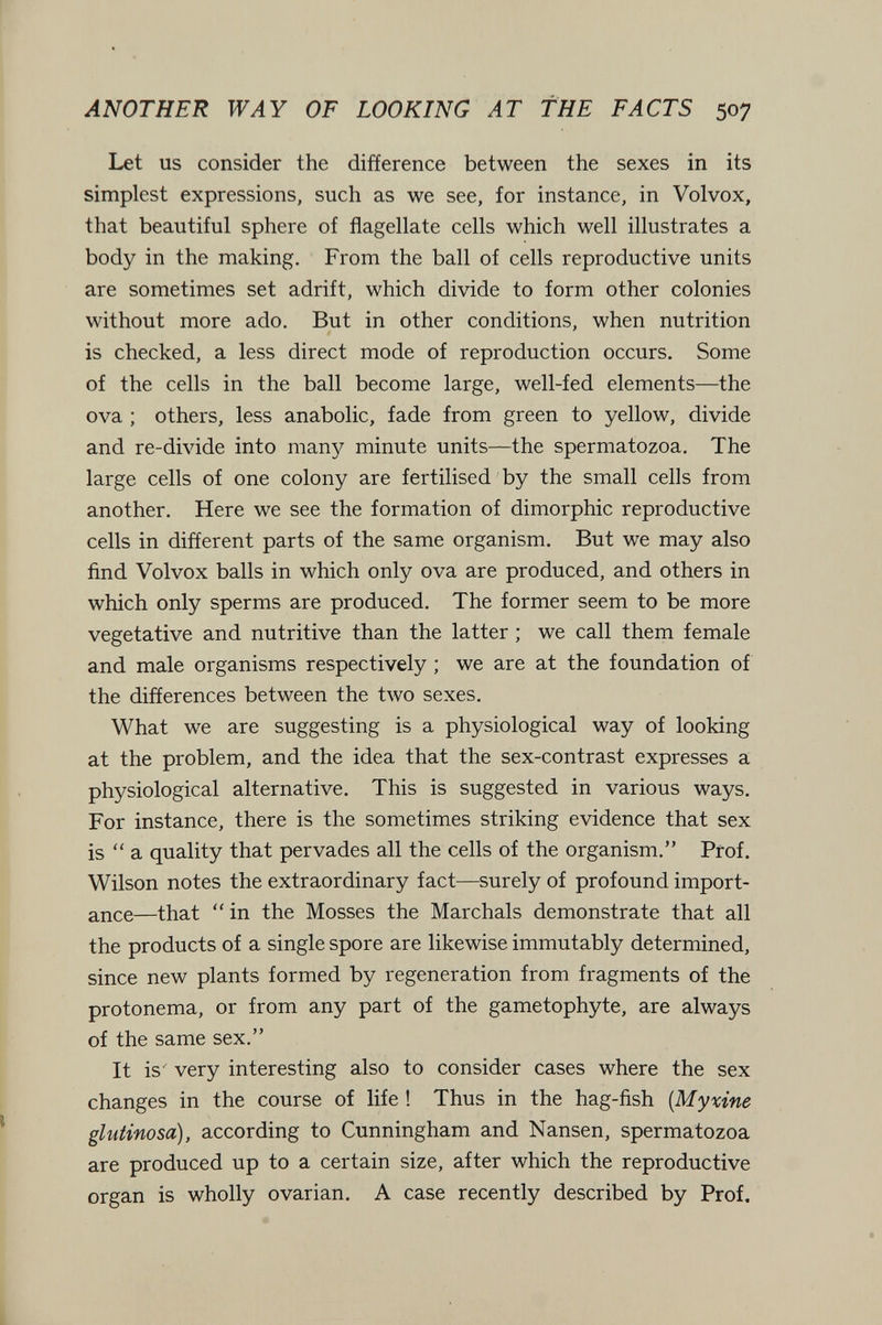 ANOTHER WAY OF LOOKING AT THE FACTS 507 Let us consider the difference between the sexes in its simplest expressions, such as we see, for instance, in Volvox, that beautiful sphere of flagellate cells which well illustrates a body in the making. From the ball of cells reproductive units are sometimes set adrift, which divide to form other colonies without more ado. But in other conditions, when nutrition is checked, a less direct mode of reproduction occurs. Some of the cells in the ball become large, well-fed elements—the ova ; others, less anabolic, fade from green to yellow, divide and re-divide into many minute units—the spermatozoa. The large cells of one colony are fertilised by the small cells from another. Here we see the formation of dimorphic reproductive cells in different parts of the same organism. But we may also find Volvox balls in which only ova are produced, and others in which only sperms are produced. The former seem to be more vegetative and nutritive than the latter ; we call them female and male organisms respectively ; we are at the foundation of the differences between the two sexes. What we are suggesting is a physiological way of looking at the problem, and the idea that the sex-contrast expresses a physiological alternative. This is suggested in various ways. For instance, there is the sometimes striking evidence that sex is  a quality that pervades all the cells of the organism. Prof. Wilson notes the extraordinary fact—surely of profound import¬ ance—that  in the Mosses the Marchals demonstrate that all the products of a single spore are likewise immutably determined, since new plants formed by regeneration from fragments of the protonema, or from any part of the gametophyte, are always of the same sex. It is very interesting also to consider cases where the sex changes in the course of life ! Thus in the hag-fish [Мухгпе glutinosa), according to Cunningham and Nansen, spermatozoa are produced up to a certain size, after which the reproductive organ is wholly ovarian, A case recently described by Prof.