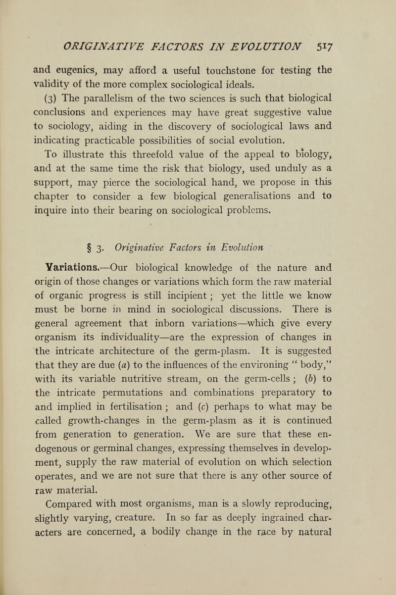 ORIGINATIVE FACTORS IN EVOLUTION 5^7 and eugenics, may afford a useful touchstone for testing the validity of the more complex sociological ideals. (3) The parallelism of the two sciences is such that biological conclusions and experiences may have great suggestive value to sociology, aiding in the discovery of sociological laws and indicating practicable possibilities of social evolution. To illustrate this threefold value of the appeal to biology, and at the same time the risk that biology, used unduly as a support, may pierce the sociological hand, we propose in this chapter to consider a few biological generalisations and to inquire into their bearing on sociological problems. § 3. Originative Factors in Evolution Variations.—Our biological knowledge of the nature and origin of those changes or variations which form the raw material of organic progress is still incipient ; yet the little we know must be borne in mind in sociological discussions. There is general agreement that inborn variations—^which give every organism its individuality—are the expression of changes in the intricate architecture of the germ-plasm. It is suggested that they are due {a) to the influences of the environing  body, with its variable nutritive stream, on the germ-cells ; (&) to the intricate permutations and combinations preparatory to and implied in fertilisation ; and (c) perhaps to what may be called growth-changes in the germ-plasm as it is continued from generation to generation. We are sure that these en¬ dogenous or germinal changes, expressing themselves in develop¬ ment, supply the raw material of evolution on which selection operates, and we are not sure that there is any other source of raw material. Compared with most organisms, man is a slowly reproducing, slightly varying, creature. In so far as deeply ingrained char¬ acters are concerned, a bodily change in the r.ace by natural
