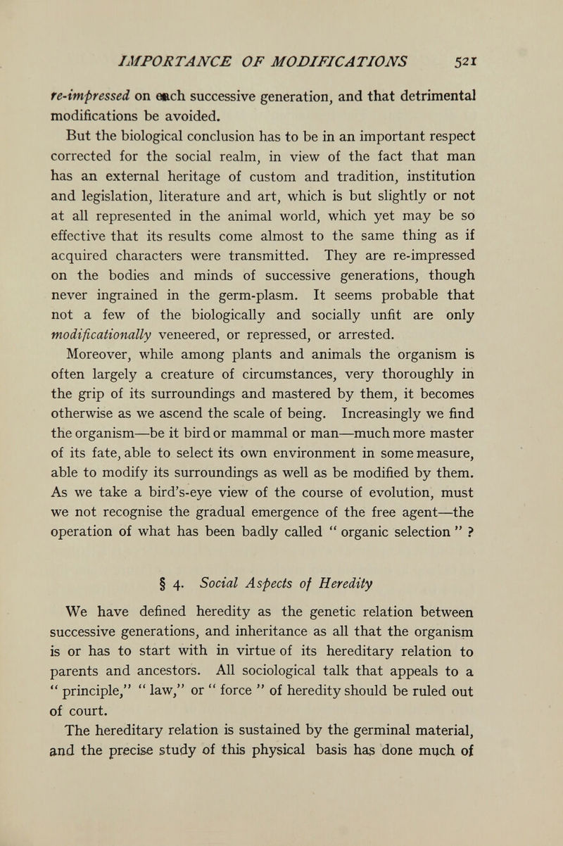 IMPORTANCE OF MODIFICATIONS 521 fe-impressed on euch successive generation, and that detrimental modifications be avoided. But the biological conclusion has to be in an important respect corrected for the social realm, in view of the fact that man has an external heritage of custom and tradition, institution and legislation, literature and art, which is but slightly or not at all represented in the animal world, which yet may be so effective that its results come almost to the same thing as if acquired characters were transmitted. They are re-impressed on the bodies and minds of successive generations, though never ingrained in the germ-plasm. It seems probable that not a few of the biologically and socially unfit are only modificationally veneered, or repressed, or arrested. Moreover, while among plants and animals the organism is often largely a creature of circumstances, very thoroughly in the grip of its surroundings and mastered by them, it becomes otherwise as we ascend the scale of being. Increasingly we find the organism—be it bird or mammal or man—much more master of its fate, able to select its own environment in some measure, able to modify its surroundings as well as be modified by them. As we take a bird's-eye view of the course of evolution, must we not recognise the gradual emergence of the free agent—the operation of what has been badly called  organic selection  ? § 4. Social Aspects of Heredity We have defined heredity as the genetic relation between successive generations, and inheritance as all that the organism is or has to start with in virtue of its hereditary relation to parents and ancestors. All sociological talk that appeals to a  principle,  law, or  force  of heredity should be ruled out of court. The hereditary relation is sustained by the germinal material, and the precise study of this physical basis has done much of
