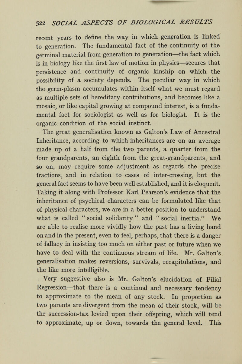522 SOCIAL ASPECTS OF BIOLOGICAL RESULTS recent years to define the way in which generation is linked to generation. The fundamental fact of the continuity of the germinal material from generation to generation—^the fact which is in biology like the first law of motion in physics—secures that persistence and continuity of organic kinship on which the possibility of a society depends. The peculiar way in which the germ-plasm accumulates within itself what we must regard as multiple sets of hereditary contributions, and becomes like a mosaic, or like capital growing at compound interest, is a funda¬ mental fact for sociologist as well as for biologist. It is the organic condition of the social instinct. The great generalisation known as Galton's Law of Ancestral Inheritance, according to which inheritances are on an average made up of a half from the two parents, a quarter from the four grandparents, an eighth from the great-grandparents, and so on, may require some adjustment as regards the precise fractions, and in relation to cases of inter-crossing, but the general fact seems to have been well established, and it is eloquerit. Taking it along with Professor Karl Pearson's evidence that the inheritance of psychical characters can be formulated like that of physical characters, we are in a better position to understand what is called  social solidarity  and  social inertia. We are able to realise more vividly how the past has a living hand on and in the present, even to feel, perhaps, that there is a danger of fallacy in insisting too much on either past or future when we have to deal with the continuous stream of life. Mr. Galton's generalisation makes reversions, survivals, recapitulations, and the like more intelligible. Very suggestive also is Mr. Galton's elucidation of Filial Regression—that there is a continual and necessary tendency to approximate to the mean of any stock. In proportion as two parents are divergent from the mean of their stock, will be the succession-tax levied upon their offspring, which will tend to approximate, up or down, towards the general level. This