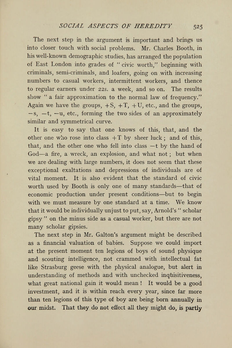 SOCIAL ASPECTS OF HEREDITY 525 The next step in the argument is important and brings us into closer touch with social problems. Mr. Charles Booth, in his well-known demographic studies, has arranged the population of East London into grades of  civic worth/' beginning with criminals, semi-criminals, and loafers, going on with increasing numbers to casual workers, intermittent workers, and thence to regular earners under 22s. a week, and so on. The results show  a fair approximation to the normal law of frequency. Again we have the groups, +S, +T, -fU, etc., and the groups, — s, —t, —u, etc., forming the two sides of an approximately similar and symmetrical curve. It is easy to say that one knows of this, that, and the other one who rose into class + T by sheer luck ; and of this, that, and the other one who fell into class — t by the hand of God—a fire, a wreck, an explosion, and what not ; but when we are dealing with large numbers, it does not seem that these exceptional exaltations and depressions of individuals are of vital moment. It is also evident that the standard of civic worth used by Booth is only one of many standards—that of economic production under present conditions—but to begin with we must measure by one standard at a time. We know that it would be individually unjust to put, say, Arnold's  scholar gipsy  on the minus side as a casual worker, but there are not many scholar gipsies. The next step in Mr. Galton's argument might be described as a financial valuation of babies. Suppose we could import at the present moment ten legions of boys of sound physique and scouting intelligence, not crammed with intellectual fat like Strasburg geese with the physical analogue, but alert in understanding of methods and with unchecked inqùisitiveness, what great national gain it would mean ! It would be a good investment, and it is within reach every year, since far more than ten legions of this type of boy are being born annually in our midst. That they do not effect all they might do, is partly