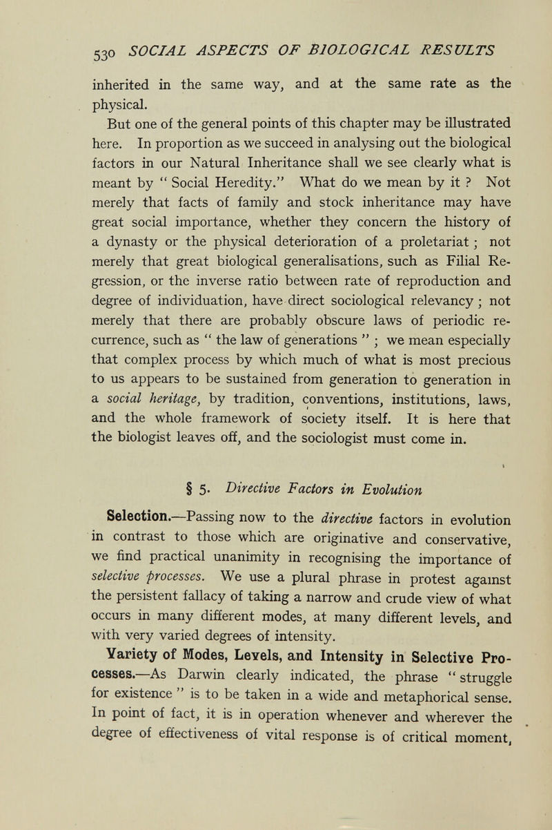 530 SOCIAL ASPECTS OF BIOLOGICAL RESULTS inherited in the same way, and at the same rate as the physical. But one of the general points of this chapter may be illustrated here. In proportion as we succeed in analysing out the biological factors in our Natural Inheritance shall we see clearly what is meant by  Social Heredity. What do we mean by it ? Not merely that facts of family and stock inheritance may have great social importance, whether they concern the history of a dynasty or the physical deterioration of a proletariat ; not merely that great biological generalisations, such as Filial Re¬ gression, or the inverse ratio between rate of reproduction and degree of individuation, have direct sociological relevancy ; not merely that there are probably obscure laws of periodic re¬ currence, such as  the law of generations  ; we mean especially that complex process by which much of what is most precious to us appears to be sustained from generation to generation in a social heritage, by tradition, conventions, institutions, laws, and the whole framework of society itself. It is here that the biologist leaves off, and the sociologist must come in. I § 5» Directive Factors in Evolution Selection.—Passing now to the directive factors in evolution in contrast to those which are originative and conservative, we find practical unanhnity in recognising the importance of selective processes. We use a plural phrase in protest agamst the persistent fallacy of taking a narrow and crude view of what occurs in many different modes, at many different levels, and with very varied degrees of intensity. Variety of Modes, Levels, and Intensity in Selective Pro¬ cesses.—As Darwin clearly indicated, the phrase  struggle for existence  is to be taken in a wide and metaphorical sense. In point of fact, it is in operation whenever and wherever the degree of effectiveness of vital response is of critical moment,