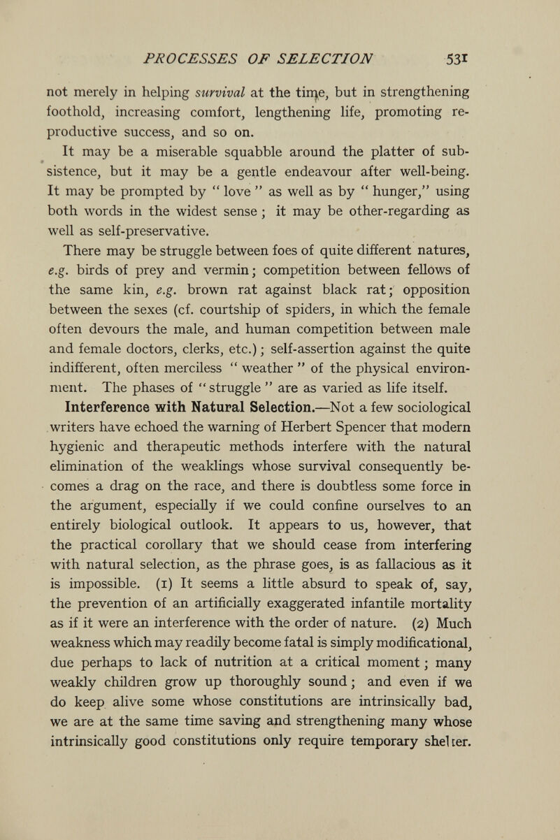 PROCESSES OF SELECTION 531 not merely in helping survival at the tin^e, but in strengthening foothold, increasing comfort, lengthening life, promoting re¬ productive success, and so on. It may be a miserable squabble around the platter of sub¬ sistence, but it may be a gentle endeavour after well-being. It may be prompted by  love  as well as by  hunger, using both words in the widest sense ; it may be other-regarding as well as self-preservative. There may be struggle between foes of quite different natures, e.g. birds of prey and vermin; competition between fellows of the same kin, e.g. brown rat against black rat; opposition between the sexes (cf. courtship of spiders, in which the female often devours the male, and human competition between male and female doctors, clerks, etc.) ; self-assertion against the quite indifferent, often merciless  weather  of the physical environ¬ ment. The phases of struggle  are as varied as life itself. Interference with Natural Selection.—Not a few sociological writers have echoed the warning of Herbert Spencer that modern hygienic and therapeutic methods interfere with the natural elimination of the weaklings whose survival consequently be¬ comes a drag on the race, and there is doubtless some force in the argument, especially if we could confine ourselves to an entirely biological outlook. It appears to us, however, that the practical corollary that we should cease from interfering with natural selection, as the phrase goes^ is as fallacious as it is impossible, (i) It seems a little absurd to speak of, say, the prevention of an artificially exaggerated infantile mortality as if it were an interference with the order of nature. (2) Much weakness which may readily become fatal is simply modificational, due perhaps to lack of nutrition at a critical moment ; many weakly children grow up thoroughly sound ; and even if we do keep alive some whose constitutions are intrinsically bad, we are at the same time saving and strengthening many whose intrinsically good constitutions only require temporary shelter.