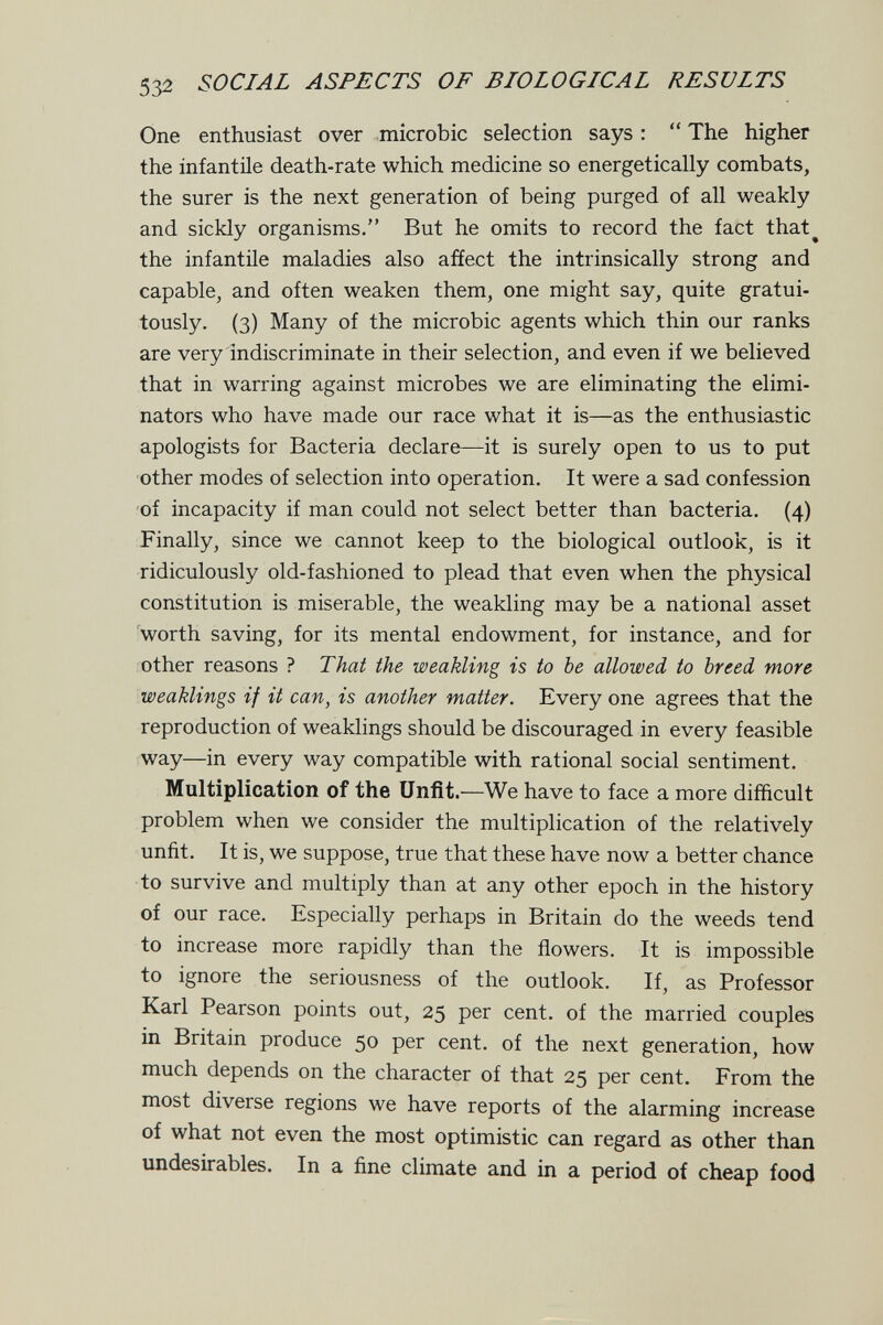 532 SOCIAL ASPECTS OF BIOLOGICAL RESULTS One enthusiast over microbic selection says :  The higher the infantile death-rate which medicine so energetically combats, the surer is the next generation of being purged of all weakly and sickly organisms. But he omits to record the fact that^ the infantile maladies also affect the intrinsically strong and capable, and often weaken them, one might say, quite gratui¬ tously. (3) Many of the microbic agents which thin our ranks are very indiscriminate in their selection, and even if we believed that in warring against microbes we are eliminating the elimi¬ nators who have made our race what it is—as the enthusiastic apologists for Bacteria declare—it is surely open to us to put other modes of selection into operation. It were a sad confession of incapacity if man could not select better than bacteria. (4) Finally, since we cannot keep to the biological outlook, is it ridiculously old-fashioned to plead that even when the physical constitution is miserable, the weakling may be a national asset worth saving, for its mental endowment, for instance, and for other reasons ? That the weakling is to be allowed to breed more weaklings if it can, is another matter. Every one agrees that the reproduction of weaklings should be discouraged in every feasible way—in every way compatible with rational social sentiment. Multiplication of the Unfit.—We have to face a more difficult problem when we consider the multiplication of the relatively unfit. It is, we suppose, true that these have now a better chance to survive and multiply than at any other epoch in the history of our race. Especially perhaps in Britain do the weeds tend to increase more rapidly than the flowers. It is impossible to ignore the seriousness of the outlook. If, as Professor Karl Pearson points out, 25 per cent, of the married couples in Britain produce 50 per cent, of the next generation, how much depends on the character of that 25 per cent. From the most diverse regions we have reports of the alarming increase of what not even the most optimistic can regard as other than undesirables. In a fine climate and in a period of cheap food