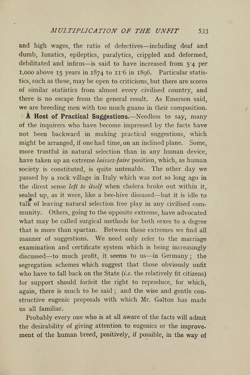MULTIPLICATION OF THE UNFIT 533 and high wages, the ratio of defectives—including deaf and dumb, lunatics, epileptics, paralytics, crippled and deformed, debilitated and infirm—is said to have increased from 5-4 per 1,000 above 15 years in 1874 to 11*6 in 1896. Particular statis¬ tics, such as these, may be open to criticisms, but there are scores of similar statistics from almost every civilised country, and there is no escape from the general result. As Emerson said, we are breeding men with too much guano in their composition. / ^ A Host of Practical Suggestions.—Needless to say, many of the inquirers who have become impressed by the facts have not been backward in making practical suggestions, which might be arranged, if one had time, on an inclined plane. Some, more trustful in natural selection than in any human device, have taken up an extreme laissez-faire position, which, as human society is constituted, is quite untenable. The other day we passed by a rock village in Italy which was not so long ago in the direst sense left to itself when cholera broke out within it, sealed up, as it were, like a bee-hive diseased—but it is idle to talk of leaving natural selection free play in any civilised com¬ munity. Others, going to the opposite extreme, have advocated what may be called surgical methods for both sexes to a degree that is more than spartan. Between these extremes we find all manner of suggestions. We need only refer to the marriage examination and certificate system which is being increasingly discussed—to much profit, it seems to us—in Germany ; the segregation schemes which suggest that those obviously unfit who have to fall back on the State {i.e. the relatively fit citizens) for support should forfeit the right to reproduce, for which, again, there is much to be said ; and the wise and gentle con¬ structive eugenic proposals with which Mr. Galton has made us all familiar. Probably every one who is at all aware of the facts will admit the desirability of giving attention to eugenics or the improve¬ ment of the human breed, positively, if possible, in the way of