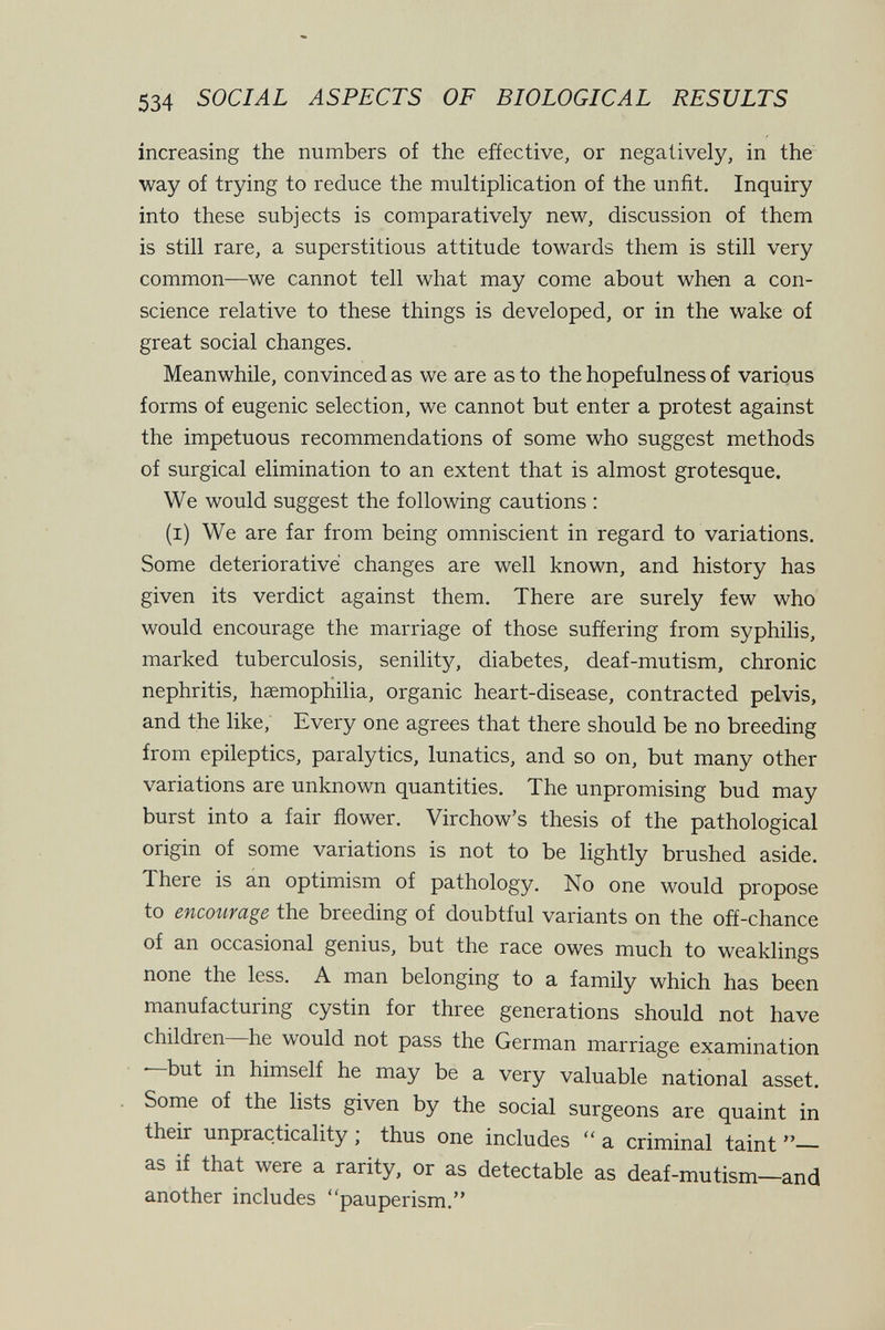 534 SOCIAL ASPECTS OF BIOLOGICAL RESULTS increasing the numbers of the effective, or negatively, in the way of trying to reduce the multiplication of the unfit. Inquiry into these subjects is comparatively new, discussion of them is still rare, a superstitious attitude towards them is still very common—we cannot tell what may come about when a con¬ science relative to these things is developed, or in the wake of great social changes. Meanwhile, convinced as we are as to the hopefulness of various forms of eugenic selection, we cannot but enter a protest against the impetuous recommendations of some who suggest methods of surgical elimination to an extent that is almost grotesque. We would suggest the following cautions : (i) We are far from being omniscient in regard to variations. Some deteriorative changes are well known, and history has given its verdict against them. There are surely few who would encourage the marriage of those suffering from syphilis, marked tuberculosis, senility, diabetes, deaf-mutism, chronic nephritis, hsemophilia, organic heart-disease, contracted pelvis, and the like. Every one agrees that there should be no breeding from epileptics, paralytics, lunatics, and so on, but many other variations are unknown quantities. The unpromising bud may burst into a fair flower. Virchow's thesis of the pathological origin of some variations is not to be lightly brushed aside. There is an optimism of pathology. No one would propose to encourage the breeding of doubtful variants on the off-chance of an occasional genius, but the race owes much to weaklings none the less. A man belonging to a family which has been manufacturing cystin for three generations should not have children he would not pass the German marriage examination • but in himself he may be a very valuable national asset. Some of the lists given by the social surgeons are quaint in their unpracticality j thus one includes  a criminal taint — as if that were a rarity, or as detectable as deaf-mutism—and another includes pauperism.
