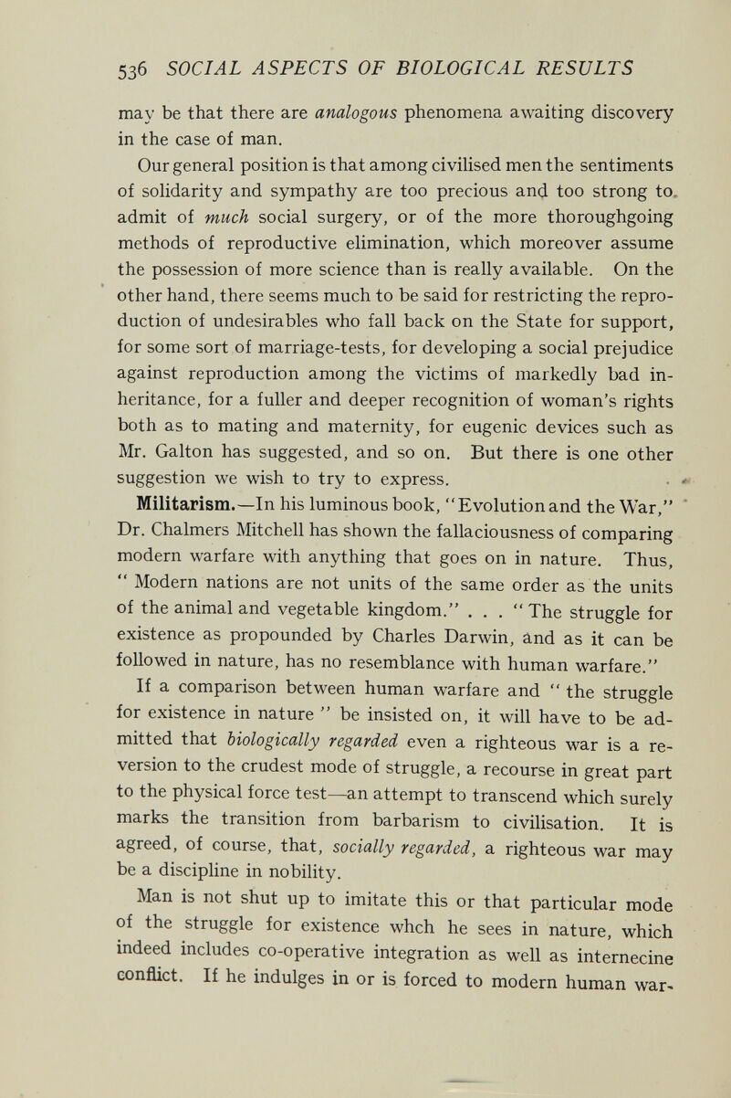 5зб SOCIAL ASPECTS OF BIOLOGICAL RESULTS may be that there are analogous phenomena awaiting discovery in the case of man. Our general position is that among civilised men the sentiments of solidarity and sympathy are too precious and too strong to. admit of much social surgery, or of the more thoroughgoing methods of reproductive elimination, which moreover assume the possession of more science than is really available. On the other hand, there seems much to be said for restricting the repro¬ duction of undesirables who fall back on the State for support, for some sort of marriage-tests, for developing a social prejudice against reproduction among the victims of markedly bad in¬ heritance, for a fuller and deeper recognition of woman's rights both as to mating and maternity, for eugenic devices such as Mr. Galton has suggested, and so on. But there is one other suggestion we wish to try to express. • ■ Militarism.—In his luminous book, Evolutionand the War, Dr. Chalmers Mitchell has shown the fallaciousness of comparing modern warfare with anything that goes on in nature. Thus, *' Modern nations are not units of the same order as the units of the animal and vegetable kingdom. . . . The struggle for existence as propounded by Charles Darwin, and as it can be followed in nature, has no resemblance with human warfare. If a comparison between human warfare and  the struggle for existence in nature  be insisted on, it will have to be ad¬ mitted that biologically regarded even a righteous war is a re¬ version to the crudest mode of struggle, a recourse in great part to the physical force test—an attempt to transcend which surely marks the transition from barbarism to civilisation. It is agreed, of course, that, socially regarded, a righteous war may be a discipline in nobility. Man is not shut up to imitate this or that particular mode of the struggle for existence whch he sees in nature, which indeed includes co-operative integration as well as internecine conflict. If he indulges in or is forced to modern human war^