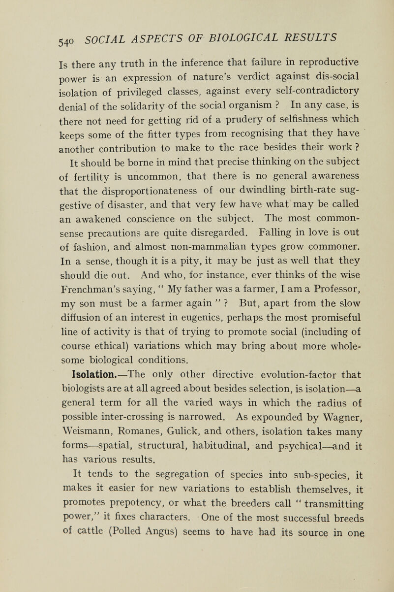 540 SOCIAL ASPECTS OF BIOLOGICAL RESULTS Is there any truth in the inference that failure in reproductive power is an expression of nature's verdict against dis-social isolation of privileged classes, against every self-contradictory denial of the solidarity of the social organism ? In any case, is there not need for getting rid of a prudery of selfishness which keeps some of the fitter types from recognising that they have another contribution to make to the race besides their work ? It should be borne in mind that precise thinking on the subject of fertility is uncommon, that there is no general awareness that the disproportionateness of our dwindling birth-rate sug¬ gestive of disaster, and that very few have what may be called an awakened conscience on the subject. The most common- sense precautions are quite disregarded. Falling in love is out of fashion, and almost non-mammalian types grow commoner. In a sense, though it is a pity, it may be just as well that they should die out. And who, for instance, ever thinks of the wise Frenchman's saying,  My father was a farmer, I am a Professor, my son must be a farmer again  ? But, apart from the slow diffusion of an interest in eugenics, perhaps the most promiseful line of activity is that of trying to promote social (including of course ethical) variations which may bring about more whole- sorne biological conditions. Isolation.—The only other directive evolution-factor that biologists are at all agreed about besides selection, is isolation—a general term for all the varied ways in which the radius of possible inter-crossing is narrowed. As expounded by Wagner, Weismann, Romanes, Gulick, and others, isolation takes many forms—spatial, structural, habitudinal, and psychical—and it has various results. It tends to the segregation of species into sub-species, it makes it easier for new variations to establish themselves, it promotes prepotency, or what the breeders call  transmitting power, it fixes characters. One of the most successful breeds of cattle (Polled Angus) seems to have had its source in one