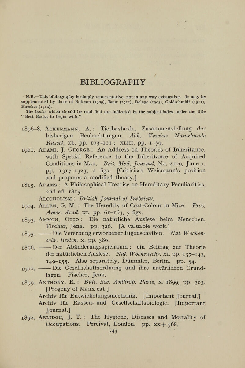 / BIBLIOGRAPHY N.B.—This bibliography Î3 simply representative, not in any way exhaustive. It may be supplemented by those of Bateson (1909), Baur (1911), Delage (1903), Goldschmidt (1911), Haecker (1911). The books which should be read first are indicated ia the subject-index under the title  Best Books to begin with. 1896-8, Ackermann, A. : Tierbastarde. Zusammenstellung der bisherigen Beobachtungen. Abh. Vereins Naturkunde Kassel, xl. pp. 103-121 ; xliii. pp. 1-79. 1901. Adami, J. George: An Address on Theories of Inheritance, with Special Reference to the Inheritance of Acquired Conditions in Man. Brit. Med. Journal, No. 2109, June i. pp. 1317-1323, 2 figs. [Criticises Weismann's position and proposes a modified theory.] 1815. Adams : A Philosophical Treatise on Hereditary Peculiarities. 2nd ed. 1815. Alcoholism : British Journal of Inebriety. 1904. Allen, G. M. : The Heredity of Coat-Colour in Mice. Proc. Amer. Acad. xl. pp. 61-163, 7 figs. 1893. Ammon, Otto : Die natürliche Auslese beim Menschen, Fischer, Jena. pp. 326, [A valuable work.] 1895. Die Vererbung erworbener Eigenschaften. Nat.Wochen- sohr. Berlin, x. pp. 386. 1896. Der Abänderungsspielraum : ein Beitrag zur Theorie der natürlichen Auslese. Nat. Wochenschr. xi. pp. 137-143, 149-155. Also separately, Dümmler, Berlin, pp. 54. jgoo. Die Gesellschaftsordnung und ihre natürlichen Grund¬ lagen. Fischer, Jena. 1899. Anthony, R. : Bull. Soc. Anthrop. Paris, x. 1899, pp. 303. [Progeny of Manx cat.] Archiv für Entwickelungsmechanik. [Important Journal.] Archiv für Rassen- und Gesellschaftsbiologie. [Important Journal.] 1892. Arlidge, J. T. : The Hygiene, Diseases and Mortality of Occupations. Percival, London, pp. xx-f-568. 543