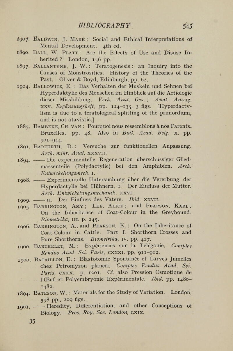 BIBLIOGRAPHY 54Í Ï907. Balüwin, J. Mark : Social and Ethical Interpretations of Mental Development. 4th ed. 1890. Ball, W. Platt : Are the Effects of Use and Disuse In¬ herited ? London, 156 pp. 1897. Ballantyne, J. W. : Teratogenesis : an Inquiry into the Causes of Monstrosities. History of the Theories of the Past. Oliver & Boyd, Edinburgh, pp. 62. 1904. Ballowitz, E. : Das Verhalten der Muskeln und Sehnen bei Hyperdaktylie des Menschen im Hinblick auf die Aetiologie dieser Missbildung. Verh. Anat. Ges. ; Anat. Anzeig. xxv. Ergänzungsheft, pp. 124-135, 3 figs. [Hyperdacty- lism is due to a teratological splitting of the primordium, and is not atavistic.] 1885. Bambeke, Ch. van : Pourquoi nous ressemblons à nos Parents. Bruxelles, pp. 48. Also in Bull. Acad. Belg. x. pp. 901-944. 1891. Barfurth, D. : Versuche zur funktionellen Anpassung. Arch. mikr. Anat. xxxvii. 1894. Die experimentelle Regeneration überschüssiger Glied¬ massenteile (Polydactylie) bei den Amphibien, Arch. Entwickelungsmech. i. igo8. Experimentelle Untersuchung über die Vererbung der Hyperdactylie bei Hühnern, i. Der Einfluss der Mutter. Arch. Eniwickelungsmechanik, xxvi. igog. II. Der Einfluss des Vaters. Ibid. xxvii. 1905. Barrington, Amy ; Lee, Alice ; and Pearson, Karl , On the Inheritance of Coat-Colour in the Greyhound. Biometrika, iii. p. 245. 1906. Barrington, a., and Pearson, K. : On the Inheritance of Coat-Colour in Cattle. Part I. Shorthorn Crosses and Pure Shorthorns. Biometrika, iv. pp. 427. igoo. Barthelet, M. : Expériences sur la Télégonie. Comptes Rendus Acad. Sci. Paris, cxxxi. pp. 911-912. 1900. Bataillon, E. : Blastotomie Spontanée et Larves Jumelles chez Petromyzon planeri. Comptes Rendus Acad. Sci. Paris, cxxx. p. 1201. Cf. also Pression Osmotique de l'Œuf et Polyembryonie Expérimentale. Ibid. pp. 1480- 1482. 1894. Bateson, w. : Materials for the Study of Variation. London, 598 pp., 209 figs. I go I. Heredity, Differentiation, and other Conceptions oí Biology. Proc. Roy. See. London, lxix. 35