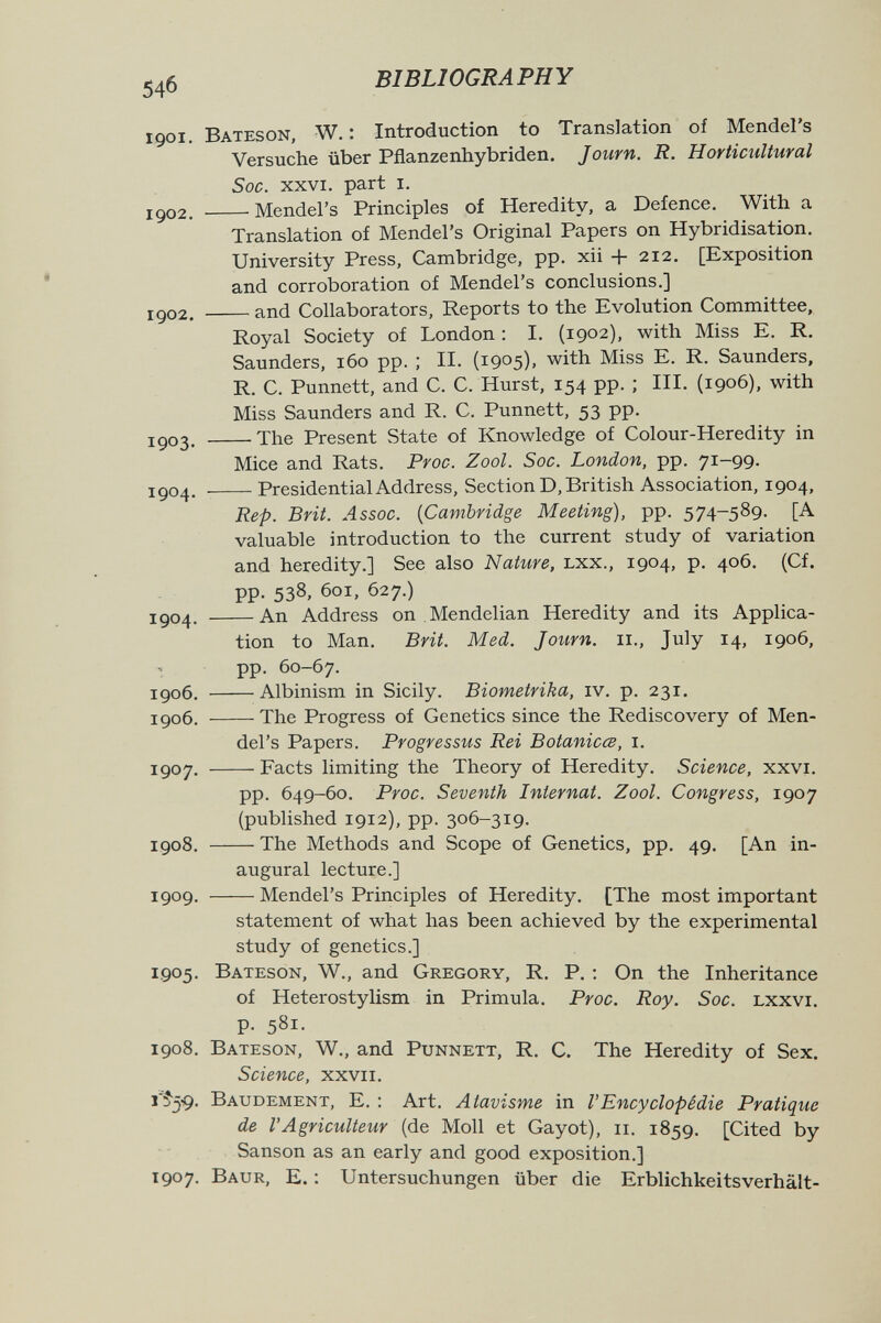 54б BIBLIOGRAPHY 1901. Bateson, W. : Introduction to Translation of Mendel's Versuche über Pflanzenhybriden. Jouvn. R. Horticultural Soc. xxvi. part i. 1902. Mendel's Principles of Heredity, a Defence. With a Translation of Mendel's Original Papers on Hybridisation. University Press, Cambridge, pp. xii + 212. [Exposition and corroboration of Mendel's conclusions.] 1902. and Collaborators, Reports to the Evolution Committee, Royal Society of London : I. (1902), with Miss E. R. Saunders, 160 pp. ; II. (1905), with Miss E. R. Saunders, R. C. Punnett, and C. C. Hurst, 154 pp. ; III. (1906), with Miss Saunders and R. C. Punnett, 53 pp. 1903. 'The Present State of Knowledge of Colour-Heredity in Mice and Rats. Proc. Zool. Soc. London, pp. 71-99. 1904. Presidential Address, Section D, British Association, 1904, Rep. Brit. Assoc. {Cambridge Meeting), pp. 574-589. [A valuable introduction to the current study of variation and heredity.] See also Nature, Lxx., 1904, p. 406. (Cf. pp. 538, 601, 627.) 1904. An Address on Mendelian Heredity and its Applica¬ tion to Man. Brit. Med. Journ. 11., July 14, 1906, pp. 60-67. 1906, Albinism in Sicily. Biometrika, iv. p. 231. 1906. The Progress of Genetics since the Rediscovery of Men¬ del's Papers. Progressus Rei Botanicœ, i. 1907. Facts limiting the Theory of Heredity. Science, xxvi. pp. 649-60. Proc. Seventh Internat. Zool. Congress, 1907 (published 1912), pp. 306-319. 1908. The Methods and Scope of Genetics, pp. 49. [An in¬ augural lecture.] 1909. Mendel's Principles of Heredity. [The most important statement of what has been achieved by the experimental study of genetics.] 1905. Bateson, W., and Gregory, R. P. ; On the Inheritance of Heterostylism in Primula. Proc. Roy. Soc. lxxvi. p. 581. 1908. Bateson, W., and Punnett, R. C. The Heredity of Sex. Science, xxvii. r?5-9. Baudement, E. : Art. Atavisme in l'Encyclopédie Pratique de l'Agriculteur (de Moll et Gayot), и. 1859. [Cited by Sanson as an early and good exposition.] 1907. Baur, E. : Untersuchungen über die Erblichkeitsverhält-