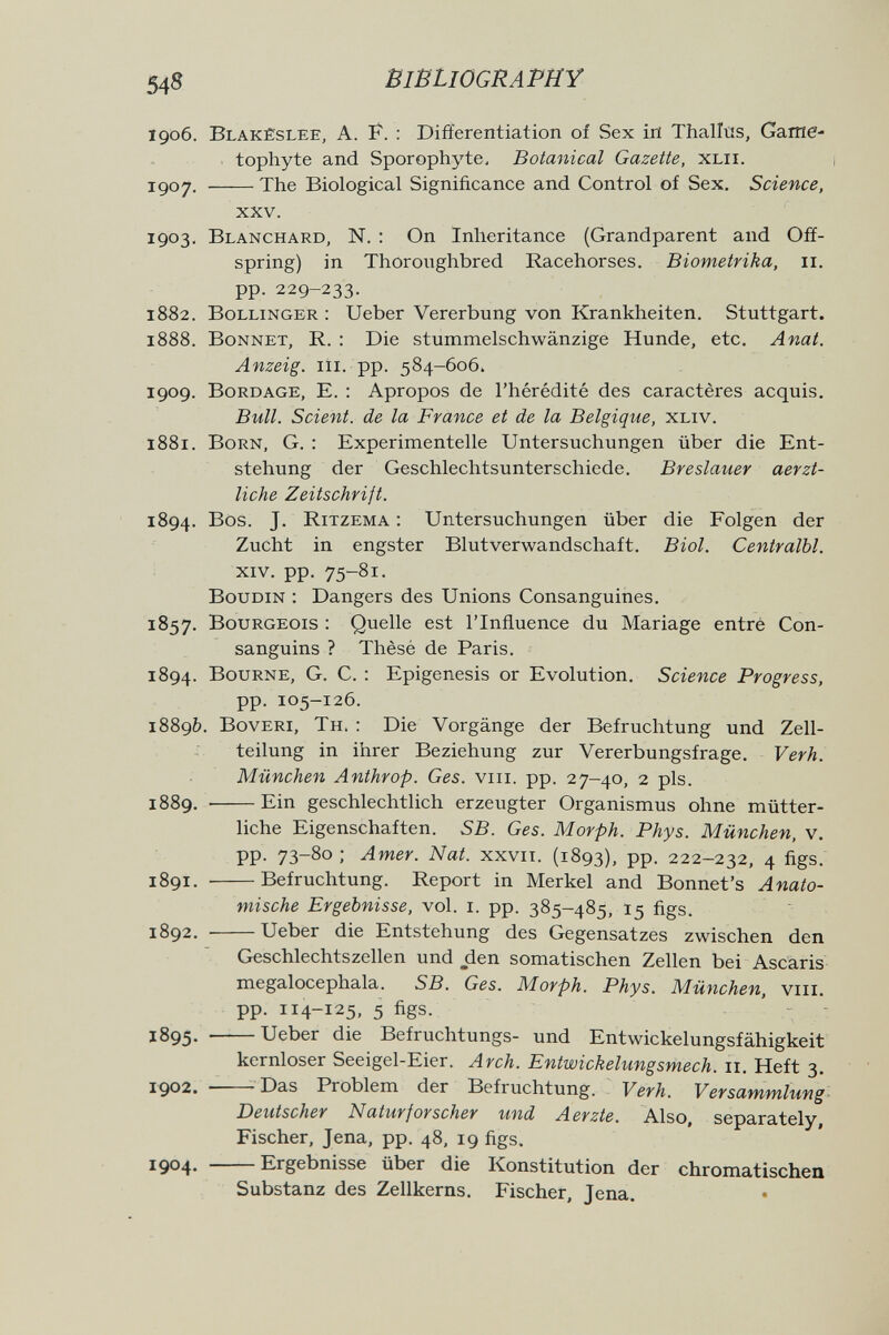 548 BIBLIOGRAPHY 1906. Blakèslee, a. f. : Differentiation of Sex in Thalltís, Game- tophyte and Sporophyte, Botanical Gazette, xlii. 1^07. The Biological Significance and Control of Sex. Science, xxv. 1903. Blanchard, N. : On Inheritance (Grandparent and Off¬ spring) in Thoroughbred Racehorses. Biometrika, 11. pp. 229-233. 1882. Bollinger : Ueber Vererbung von Krankheiten. Stuttgart. 1888. Bonnet, R. : Die stummelschwänzige Hunde, etc. Anat. Anzeig. Iii. pp. 584-606. 1909. Bord age, E. ; Apropos de l'hérédité des caractères acquis. Bull. Scient, de la France et de la Belgique, xliv. 1881. Born, g. : Experimentelle Untersuchungen über die Ent¬ stehung der Geschlechtsunterschiede. Breslauer aerzt- liche Zeitschrift. 1894. Bos. J. Ritzema : Untersuchungen über die Folgen der Zucht in engster Blutverwandschaft. Biol. Centralbl. xiv. pp. 75-81. Boudin : Dangers des Unions Consanguines. 1857. Bourgeois : Quelle est l'Influence du Mariage entré Con¬ sanguins ? Thèsé de Paris. 1894. Bourne, G. C. ; Epigénesis or Evolution. Science Progress, pp. 105-126. 1889b. Boveri, Th. : Die Vorgänge der Befruchtung und Zell¬ teilung in ihrer Beziehung zur Vererbungsfrage. Verh. München Anthrop. Ges. viii. pp. 27-40, 2 pis. 1889. Ein geschlechtlich erzeugter Organismus ohne mütter¬ liche Eigenschaften. SB. Ges. Morph. Phys. München, v. pp. 73-80 ; Amer. Nat. xxvii. (1893), PP- 222-232, 4 figs. 1891.  Befruchtung. Report in Merkel and Bonnet's Anato¬ mische Ergebnisse, vol. i. pp. 385-485, 15 figs. 1892. Ueber die Entstehung des Gegensatzes zwischen den Geschlechtszellen und den somatischen Zellen bei Ascaris megalocephala. SB. Ges. Morph. Phys. München, viii. pp. 114-125, 5 figs. 1895. Ueber die Befruchtungs- und Entwickelungsfähigkeit kernloser Seeigel-Eier. Arch. Entwickelungsmech. 11. Heft 3. 1902. -—- Das Problem der Befruchtung. Verh. Versammlung Deutscher Naturforscher und Aerzte. Also, separately, Fischer, Jena, pp. 48, 19 figs, 1904. Ergebnisse über die Konstitution der chromatischen Substanz des Zellkerns. Fischer, Jena.