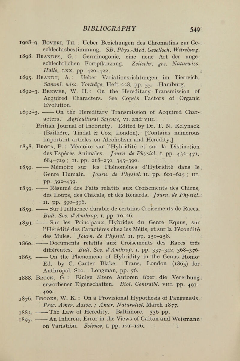 BIBLIOGRAPHY 549 1908-9. Bovert, Th. : Ueber Beziehungen des Chromatins zur Ge¬ schlechtsbestimmung. SB. Phys.-Med. Gesellsch. Würzburg. 1898. Brandes, G. ; Germinogonie, eine neue Art der unge¬ schlechtlichen Fortpflanzung. Zeitschr. ges. Naturwiss. Halle, Lxx. pp. 420-422. Í 1895. Brandt, A. : Ueber Variationsrichtungen im Tierreich. Samml. wiss. Vorträge, Heft 228, pp. 55. Hamburg. 1892-3. Brewer, W. H. ; On the Hereditary Transmission of Acquired Characters. See Cope's Factors of Organic Evolution. 1892-3. On the Hereditary Transmission of Acquired Char-- acters. Agricultural Science, vi. and' viii. British Journal of Inebriety. Edited by Dr. T. N. Kelynack (Baillière, Tindal & Cox, London). [Contains numerous important articles on Alcoholism and Heredity.] 1858. Broca, P. : Mémoire sur l'Hybridité et sur la Distinction des Espêcés Animales. Journ. de Physiol, i. pp. 432-471, 684-729; II. pp. 218-250, 345-390. 1859 . Mémoire sur les Phénomènes d'Hybridité dans le. Genre Humain. Journ. de Physiol. 11. pp. 601-625 ; m. pp. 392-439- 1859. Résumé des Faits relatifs aux Croisements des Chiens, des Loups, des Chacals, et des Renards. Journ. de Physiol. 1 II. pp. 390-396. 1859. Sur l'Influence durable de certains Croisements de Races. ВгМ. Soc. d'Anthrop. i. pp. 19-26. 1859.  Sur les Principaiux Hybrides du Genre Equus, sur l'Hérédité des Caractères chez les Métis, et sur la Fécondité des Mules. Journ. de Physiol. 11. pp. 250-258. 1, 1860. Documents relatifs aux Croisements des Races très différentes. Bull. Soc. d'Anthrop. i. pp. 337-342, 368-376. 1865. On the Phenomena of Hybridity in the Genus Homo- Ed. by C. Carter Blake. Trans. London (1865) for Anthropol. Soc. Longman, pp. 76. 1888. Brock, G. : Einige ältere Autoren über die Vererbung: erworbener Eigenschaften. Biol. Centralbl. viii. pp. 491- 499- 1876. Brooks, W. K. : On a Provisional Hypothesis of Pangenesis. Proc. Amer. Assoc. ; Amer. Naturalist, March 1877. 1883. The Law of Heredity. Baltimore. 336 pp. 1895. An Inherent Error in the Views of Galton and Weismann on Variation. Science, i. pp. 121-126.