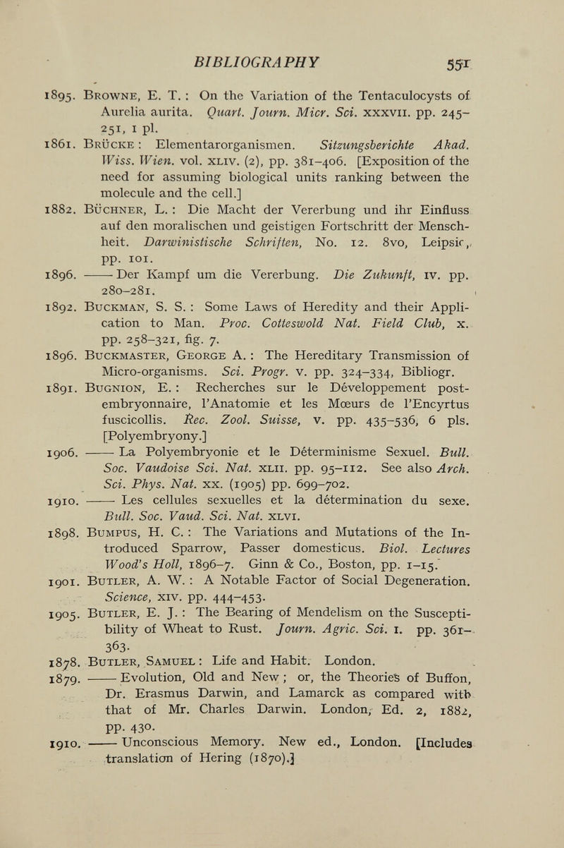 BIBLIOGRAPHY 55Г 1895. Browne, E. Т, : On the Variation of the Tentaculocysts of Aurelia aurita. Quart. Journ. Micr. Sci. xxxvii. pp. 245- 251, I pi. 1861. Brücke: Elementarorganismen. Sitzungsberichte Akad. TFîs5. Wien. vol. XLiv. (2), pp. 381-406. [Exposition of the need for assuming biological units ranking between the molecule and the cell.] 1882. BÜCHNER, L. : Die Macht der Vererbung und ihr Einfluss auf den moralischen und geistigen Fortschritt der Mensch¬ heit. Darwinistische Schriften, N0. 12. 8vo, Leipsic,, pp. lOI. 1896. Der Kampf um die Vererbung. Die Zukunft, iv. pp. 280-281. 1892. BucKMAN, S. S. : Some Laws of Heredity and their Appli¬ cation to Man. Proc. Cotteswold Nat. Field Club, x. pp. 258-321, fig. 7. 1896. BucKMASTER, George A. : The Hereditary Transmission of Micro-organisms. Sci. Progr. v. pp. 324-334, Bibliogr, 1891. BuGNioN, E. : Recherches sur le Développement post¬ embryonnaire, l'Anatomie et les Mœurs de l'Encyrtus fuscicollis. Ree. Zool. Suisse, v. pp. 435-536, 6 pis. [Polyembryony.] 1906. La Polyembryonie et le Déterminisme Sexuel. Bull. Soc. Vaudoise Sci. Nat. xlii. pp. 95-112. See also Arch. Sci. Phys. Nat. xx. (1905) pp. 699-702. 1910.  Les cellules sexuelles et la détermination du sexe. Bull. Soc. Vaud. Sci. Nat. xlvi. 1898. BuMPUS, H. C. : The Variations and Mutations of the In¬ troduced Sparrow, Passer domesticus. Biol. Lectures Wood's Holl, 1896-7. Ginn & Co., Boston, pp. 1-15. 1901. Butler, A. W. : A Notable Factor of Social Degeneration. Science, xiv. pp. 444-453. 1905. Butler, E. J. : The Bearing of Mendelism on the Suscepti¬ bility of Wheat to Rust. Journ. Agrie. Sci. i. pp. 36Г- 363. 1878. Butler, Samuel : Life and Habit. London. 1879. Evolution, Old and New ; or, the Theories of Buffon, Dr. Erasmus Darwin, and Lamarck as compared witb that of Mr. Charles Darwin. London, Ed. 2, 1882, pp. 430. igio. Unconscious Memory. New ed., London. [Includes translation of Hering (i87o).3