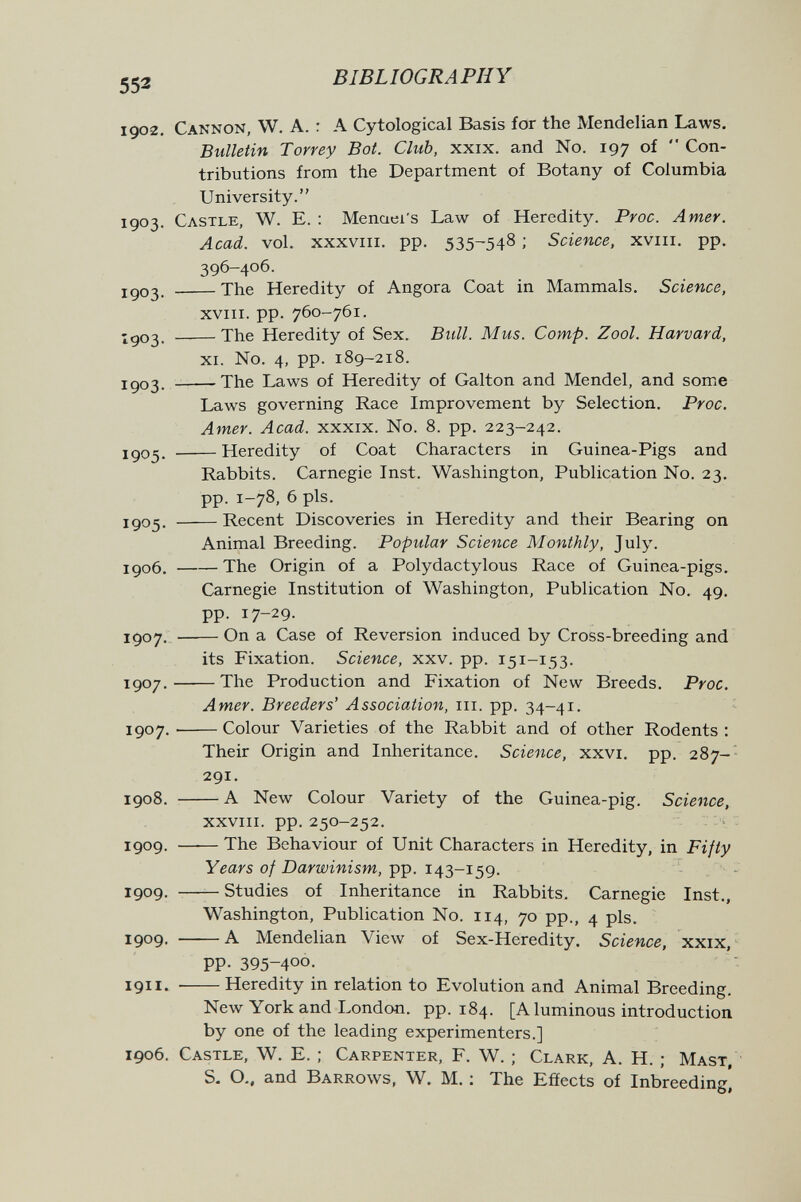 552 BIBLIOGRAPHY 190-2, Cannon, W. A. : A Cytological Basis for the Mendelian Laws. Bulletin Torrey Bot. Club, xxix. and No. 197 of  Con¬ tributions from the Department of Botany of Columbia University. 1903. Castle, W. E. : Menaei's Law of Heredity. Proc. Amer. Acad. vol. xxxvni. pp. 535^548 : Science, xviii. pp. 396-406. igo3. The Heredity of Angora Coat in Mammals. Science, XVIII. pp. 760-761. -доз. The Heredity of Sex. Bull. Mus. Сотр. Zool. Harvard, XI. No. 4, pp. 189-2x8. igo3. - The Laws of Heredity of Galton and Mendel, and some Laws governing Race Improvement by Selection, Proc. Amer. Acad, xxxix. No. 8. pp. 223-242. igo^. Heredity of Coat Characters in Guinea-Pigs and Rabbits. Carnegie Inst. Washington, Publication No. 23. pp. 1-78, 6 pis. igo5, Recent Discoveries in Heredity and their Bearing on Animal Breeding. Popular Science Monthly, July. igo6, The Origin of a Polydactylous Race of Guinea-pigs. Carnegie Institution of Washington, Publication No. 49. pp. 17-29. JÇ07.  On a Case of Reversion induced by Cross-breeding and its Fixation. Science, xxv. pp. 151-153. 1907 . The Production and Fixation of New Breeds, Proc. Amer. Breeders' Association, iii. pp. 34-41. 1507, Colour Varieties of the Rabbit and of other Rodents: Their Origin and Inheritance. Science, xxvi, pp. 287- 291, 1908. A New Colour Variety of the Guinea-pig. Science, xxviii. pp. 250-252. 1909. The Behaviour of Unit Characters in Heredity, in Fifty Years of Darwinism, pp. 143-159. 1909. Studies of Inheritance in Rabbits, Carnegie Inst,, Washington, Publication No. 114, 70 pp., 4 pis, 1909, A Mendelian View of Sex-Heredity. Science, xxix, PP- 395-400, 1911. Heredity in relation to Evolution and Animal Breeding. New York and London, pp. 184. [Aluminous introduction by one of the leading experimenters.] 1906. Castle, W. E. ; Carpenter, F. W. ; Clark, A. H. ; Mast, S. O.. and Barrows, W. M. ; The Efíects of Inbreeding]