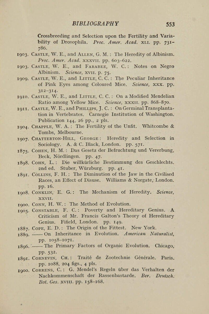 BIBLIOGRAPHY 553 Crossbreeding and Selection upon the Fertility and Varia¬ bility of Drosophila. Proc. Amer. Acad. xli. pp. 731- 786. 1903. Castle, W. E., and Allen, G. M. : The Heredity of Albinism. Proc. Amer. Acad, xxxvii. pp. 603-622. 1903. Castle, W. E., and Farabee, W. C. : Notes on Negro Albinism. Science, xvii. p. 75. 1909. Castle, W. E., and Little, C. C. : The Peculiar Inheritance of Pink Eyes among Coloured Mice. Science, xxx. pp. 312-314. 1910. Castle, W. E., and Little, C. C. : On a Modified Mendelian Ratio among Yellow Mice. Science, xxxii. pp. 868-870. 1911. Castle, W. E., and Phillips, J. C. : On Germinal Transplanta¬ tion in Vertebrates. Carnegie Institution of Washington. Publication 144, 26 pp., 2 pis. 1904. Chapple, W. a. : The Fertility of the Unfit. Whitcombe & Tombs, Melbourne. 1907. Chatterton-Hill, George ; Heredity and Selection in Sociology. A. & C. Black, London, pp. 571. 1875. Cohen, H. M. : Das Gesetz der Befruchtung und Vererbung, Beck, Nördlingen. pp. 47. 1898. Cohn, L. : Die willkürliche Bestimmung des Geschlechts. 2nd ed. Stuber, Würzburg. pp. 41. 1891. Collins, F. H. : The Diminution of the Jaw in the Civilised Races, an Efíect of Disuse. Williams & Norgate, London, pp. 16. 1908. C0NKLIN, E. G. : The Mechanism of Heredity. Science, xxvii. 1900. Conn, H. W. : The Method of Evolution. 1905. Constable, F. C. : Poverty and Hereditary Genius. A Criticism of Mr. Francis Galton's Theory of Hereditary Genius. Fifield, London, pp. 149. 1887, Cope, E. D. : The Origin of the Fittest. New York. j38g_  On Inheritance in Evolution. American Naturalist, pp. 1058-1071. J896. ' The Primary Factors of Organic Evolution. Chicago, PP- 532. 1891. Cornevin, Ch. : Traité de Zootechnie Générale. Paris. pp. 1088, 204 figs., 4 pis. 1900. CoRRENS, C. : G. Mendel's Regeln über das Verhalten der Nachkommenschaft der Rassenbastarde. Ber. Deutsch. Bot. Ges. xviil. pp. 158-16S,