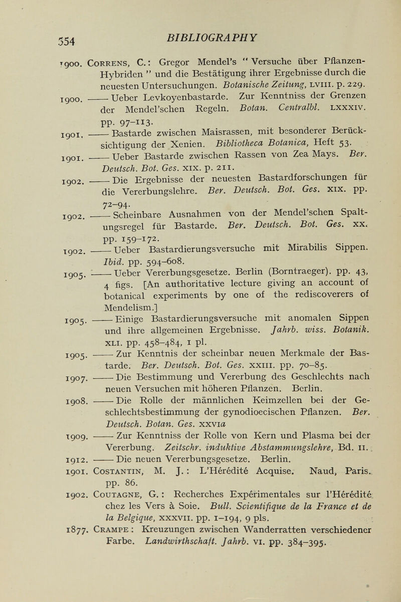 554 BIBLIOGRAPHY tqoo. CoRRENS, C. : Gregor Mendel's  Versuche über Pflanzen- Hybriden  und die Bestätigung ihrer Ergebnisse durch die neuesten Untersuchungen. Botanische Zeitung, uviii.-ç.-229. igoo. Ueber Levkoyenbastarde. Zur Kenntniss der Grenzen der Mcndel'schen Regeln. Botan. Centralbl. Lxxxiv. pp. 97-113. igoi. Bastarde zwischen Maisrassen, mit besonderer Berück¬ sichtigung der Xenien. Bibliotheca Botanica, Heft 53. igoi. Ueber Bastarde zwischen Rassen von Zea Mays. Ber. Detitsch. Bot. Ges. xix. p. 211. 1902.  Die Ergebnisse der neuesten Bastardforschungen für die Vererbungslehre. Ber. Deutsch. Bot. Ges. xix. pp. 72-94. igo2. Scheinbare Ausnahmen von der Mendel'schen Spalt¬ ungsregel für Bastarde. Ber. Deutsch. Bot. Ges. xx. pp. 159-172- igo2. Ueber Bastardierungsversuche mit Mirabilis Sippen. Ibid. pp. 594-608. igo5. ^ Ueber Vererbungsgesetze. Berlin (Borntraeger). pp. 43, 4 figs. [An authoritative lecture giving an account of botanical experiments by one of the rediscoverers of Mendelism.] igo^. Einige Bastardierungsversuche mit anomalen Sippen und ihre allgemeinen Ergebnisse. Jahrb. wiss. Botanik. xli. pp. 458-484, i pl. 1905. Zur Kenntnis der scheinbar neuen Merkmale der Bas¬ tarde. Ber. Deutsch. Bot. Ges. xxiii. pp. 70-85. 1907. Die Bestimmung und Vererbung des Geschlechts nach neuen Versuchen mit höheren Pflanzen. Berlin. 1908. Die Rolle der männlichen Keimzellen bei der Ge¬ schlechtsbestimmung der gynodioecischen Pflanzen. Ber. Deutsch. Botan. Ges. xxvia T909. Zur Kenntniss der Rolle von Kern und Plasma bei der Vererbung. Zeitschr. induktive Abstammungslehre, Bd. 11. 1912. Die neuen Vererbungsgesetze. Berlin. 1901. COSTANTIN, M. J. : L'Hérédité Acquise. Naud, Paris. pp. 86. 1902. CouTAGNE, G. : Recherches Expéirimentales sur l'Hérédité chez les Vers à Soie. Bull. Scientifique de 1л France et de la Belgique, xxxvii. pp. 1-194, 9 pis, 1877. Crampe : Kreuzungen zwischen Wanderratten verschiedener Farbe. Landwirthschaft. Jahrb. vi. pp. 384-395.