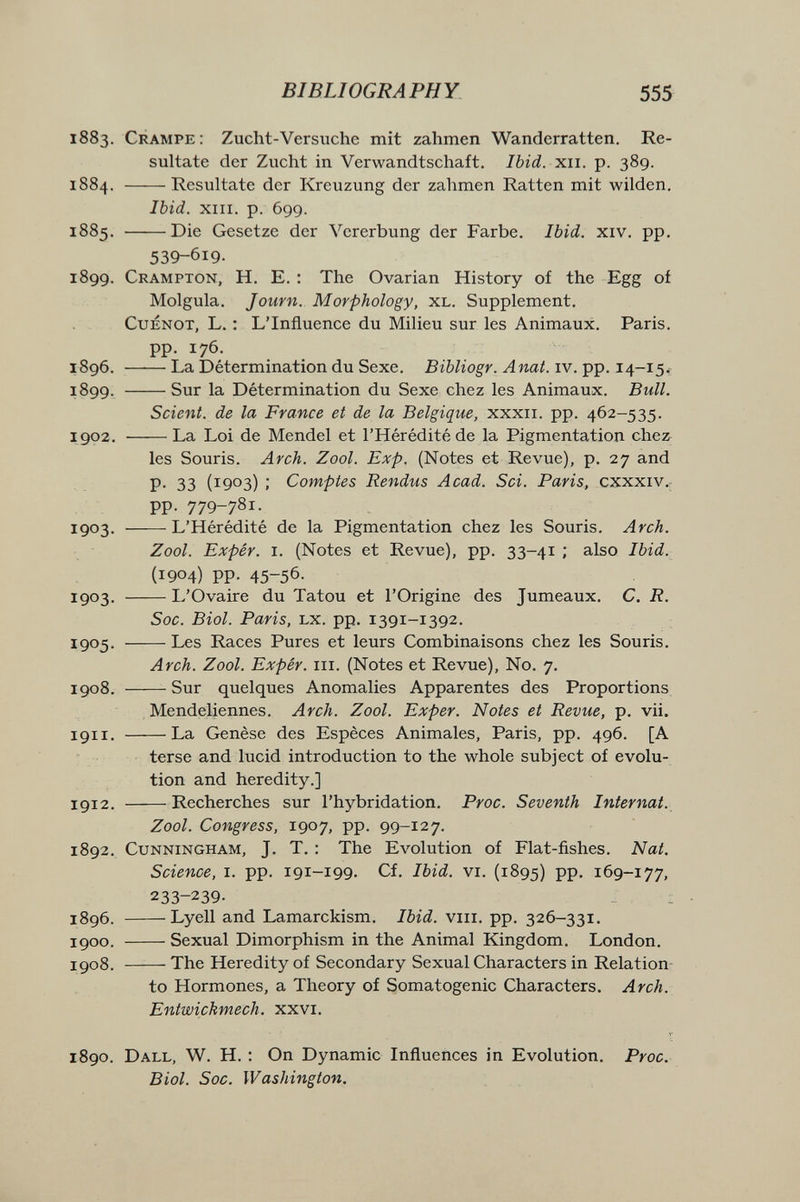BIBLIOGRAPHY 555 1883. Crampe: Zucht-Versuche mit zahmen Wanderratten. Re¬ sultate der Zucht in Verwandtschaft. Ibid. xii. p. 389. 1884. Resultate der Kreuzung der zahmen Ratten mit wilden. Ibid. XIII. p. 699. 1885.  Die Gesetze der Vererbung der Farbe. Ibid. xiv. pp. 539-619. 1899. Crampton, H. E. : The Ovarian History of the Egg of Molgula. Journ. Morphology, xl. Supplement, CuENOT, L. : L'Influence du Milieu sur les Animaux, Paris, pp. 176. 1896, La Détermination du Sexe, iv. pp. 14-15. 1899. Sur la Détermination du Sexe chez les Animaux. Bull. Scient, de la France et de la Belgique, xxxii. pp. 462-535. 1902. La Loi de Mendel et l'Hérédité de la Pigmentation chez^ les Souris. Arch. Zool. Exp. (Notes et Revue), p. 27 and P- 33 (1903) ; Comptes Rendus Acad. Sci. Paris, cxxxiv., pp. 779-781. 1903- L'Hérédité de la Pigmentation chez les Souris. Arch. Zool. Expér. I. (Notes et Revue), pp, 33-41 ; also Ibid. (1904) pp. 45-56. 1903. L'Ovaire du Tatou et l'Origine des Jumeaux. C. R. Soc. Biol. Paris, LX. pp, 1391-1392, 1905- Les Races Pures et leurs Combinaisons chez les Souris. Arch. Zool. Expér. m. (Notes et Revue), N0. 7. 1908. Sur quelques Anomalies Apparentes des Proportions , MendeUennes. Arch. Zool. Exper. Notes et Revue, p. vii. 1911, La Genèse des Espèces Animales, Paris, pp, 496, [A terse and lucid introduction to the whole subject of evolu¬ tion and heredity,] 1912, Recherches sur l'hybridation, Proc. Seventh Internat. Zool. Congress, 1907, pp. 99-127. 1892. Cunningham, J. T. : The Evolution of Flat-fishes. Nat. Science, i. pp. 191-199. Cf, Ibid. vi. (1895) PP- 169-177, 233-239- : 1896. Lyell and Lamarckism. Ibid, viii, pp, 326-331, 1900. Sexual Dimorphism in the Animal Kingdom. London, 1908. The Heredity of Secondary Sexual Characters in Relation- to Hormones, a Theory of Somatogenic Characters. Arch. Entwickmech. xxvi. 1890. Dall, W. H. : On Dynamic Influences in Evolution. Proc. Biol. Soc. Washington.
