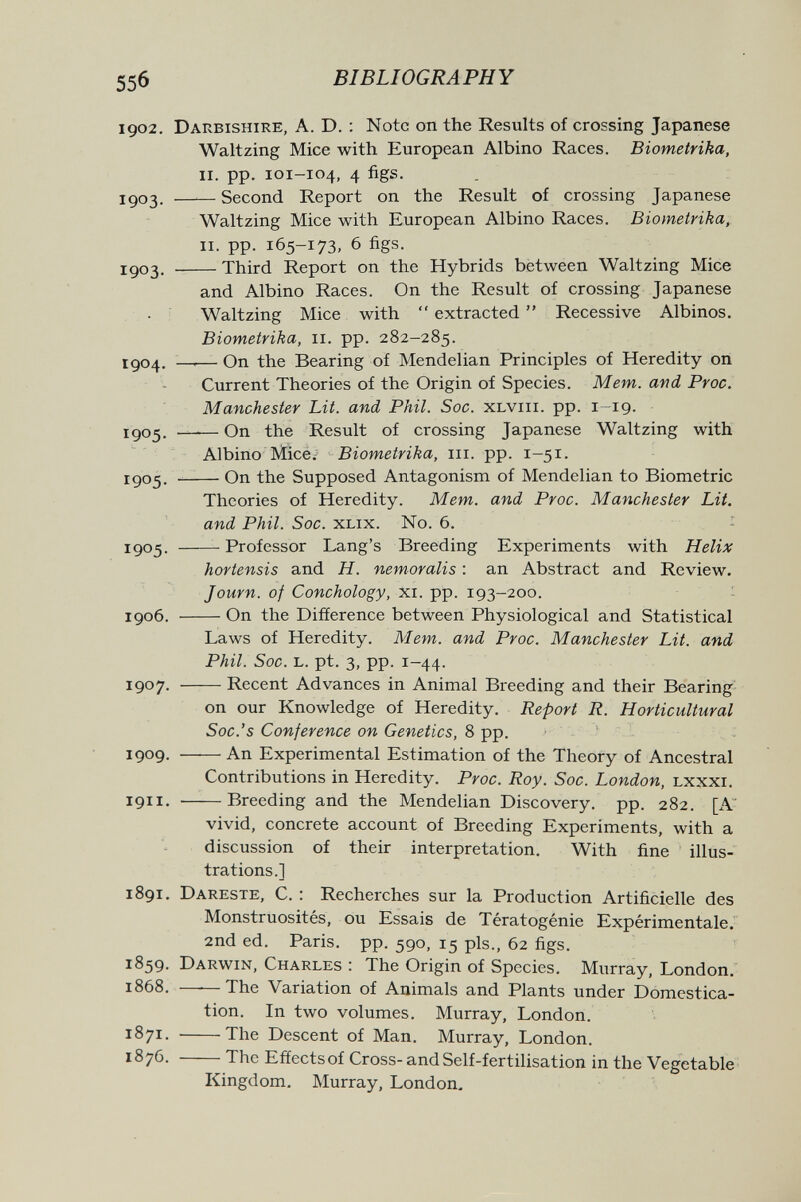 55б BIBLIOGRAPHY 1902. Darbishire, a. D. : Note on the Results of crossing Japanese Waltzing Mice with European Albino Races. Biometriha, ii. pp. 101-104, 4 figs. igo3. Second Report on the Result of crossing Japanese Waltzing Mice with European Albino Races. Biometrika, ii. pp. 165-173, 6 figs. igo3. Third Report on the Hybrids between Waltzing Mice and Albino Races. On the Result of crossing Japanese Waltzing Mice with  extracted  Recessive Albinos. Biometrika, 11. pp. 282-285. jgo4. —-— On the Bearing of Mendelian Principles of Heredity oii Current Theories of the Origin of Species. Mem. and Proc. Manchester Lit. and Phil. Soc. xlviii. pp. i—19. 1505. On the Result of crossing Japanese Waltzing with Albino Mice; Biometrika, iii. pp. 1-51. 1^05.  On the Supposed Antagonism of Mendelian to Biometrie Theories of Heredity. Mem. and Proc. Manchester Lit. and Phil. Soc. XLix. No. 6. - 1^05. Professor Lang's Breeding Experiments with Helix hortensis and H. nemoralis : an Abstract and Review. Journ. of Conchology, xi. pp. 193-200. - 1906. On the Difference between Physiological and Statistical Laws of Heredity. Mem. and Proc. Manchester Lit. and Phil. Soc. L. pt. 3, pp. 1-44. 1907. Recent Advances in Animal Breeding and their Bearing on our Knowledge of Heredity. Report R. Horticultural Soc.'s Conference on Genetics, 8 pp. 1909. An Experimental Estimation of the Theory of Ancestral Contributions in Heredity. Proc. Roy. Soc. London, Lxxxr. 1911. Breeding and the Mendelian Discovery, pp. 282. [A vivid, concrete account of Breeding Experiments, with a discussion of their interpretation. With fine illus¬ trations.] 1891. Dareste, С. : Recherches sur la Production Artificielle des Monstruosités, ou Essais de Tératogénie Expérimentale. 2nd ed. Paris, pp. 590, 15 pis., 62 figs. 1859. Darwin, Charles : The Origin of Species. Murray, London. 1868. ——The Variation of Animals and Plants under Domestica¬ tion. In two volumes. Murray, London. 1871. The Descent of Man. Murray, London. 1876. The Effectsof Cross- andSelf-fertilisation in the Vegetable Kingdom. Murray, London. ià