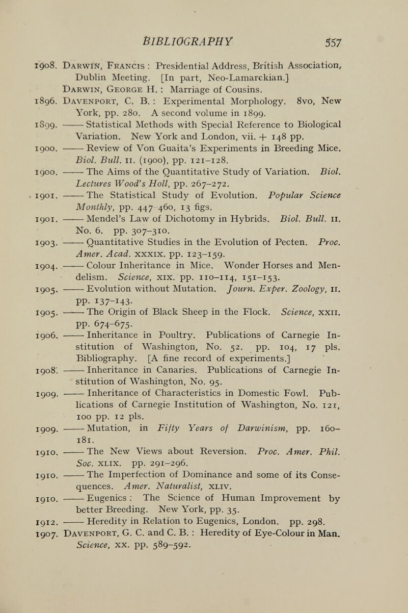 Bibliography 557 1508. Darwin, Francis: Presidential Address, British Association, Dublin Meeting, [In part, Neo-Lamarckian.] Darwin, George H. : Marriage of Cousins. 1896. Davenport, C. B. : Experimental Morphology. 8vo, New York, pp. 280. A second volume in 1899. 1899. Statistical Methods with Special Reference to Biological Variation. New York and London, vii. + 148 pp. 1900. Review of Von Guaita's Experiments in Breeding Mice. Biol. Bull. II. (1900), pp. 121-128. 1900. The Aims of the Quantitative Study of Variation. Biol. Lectures Wood's Holl, pp. 267-272. .1901. The Statistical Study of Evolution. Popular Science Monthly, pp. 447-460, 13 figs. 1901. Mendel's Law of Dichotomy in Hybrids. Biol. Bull. 11. No. 6. pp. 307-310. 1903. Quantitative Studies in the Evolution of Pecten. Proc. Amer. Acad, xxxix. pp. 123-159. 1904. ,—— Colour Inheritance in Mice. Wonder Horses and Men- delism. Science, xix. pp. 110-114, 151-153. I905' Evolution without Mutation. Journ. Exper. Zoology, 11. pp. 137-143- 1905- ——'The Origin of Black Sheep in the Flock. Science, xxii, pp. 674-675. 1906. Inheritance in Poultry. Publications of Carnegie In¬ stitution of Washington, No. 52. pp. 104, 17 pis. Bibliography. [A fine record of experiments.] 1908'. Inheritance in Canaries. Publications of Carnegie In¬ stitution of Washington, No. 95. 1909. —^— Inheritance of Characteristics in Domestic Fowl. Pub¬ lications of Carnegie Institution of Washington, No. 121, 100 pp. 12 pis. 1909. Mutation, in Fifty Years of Darwinism, pp. 160- 181. 1910. The New Views about Reversion. Proc. Amer. Phil. Soc. XLix. pp. 291-296. 1910. The Imperfection of Dominance and some of its Conse¬ quences. Amer. Naturalist, xliv. 1910. Eugenics : The Science of Human Improvement by better Breeding. New York, pp. 35. 1912. Heredity in Relation to Eugenics, London, pp. 298. 1907. Davenport, G. C. and C. B. : Heredity of Eye-Colour in Man, Science, xx. pp. 589-592.