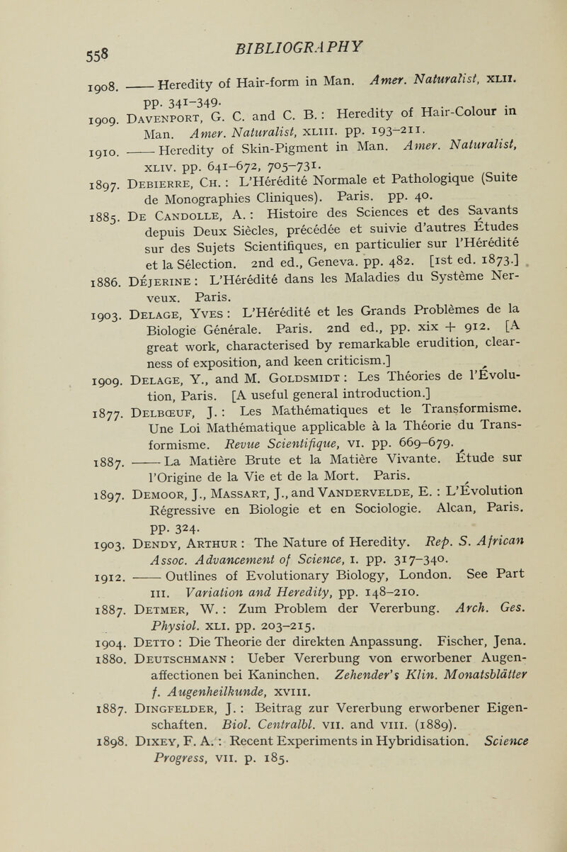 558 BIBLIOGRAPHY igo8. Heredity of Hair-form in Man. Amer. Naturalist, XLll. PP- 341-349- 1909. Davenport, G. C. and C. B. : Heredity of Hair-Colour m Man. Amer. Naturalist, xliii. pp. 193-211. igio. Heredity of Skin-Pigment in Man. Amer. Naturalist, XLiv. pp. 641-672, 705-731. 1897. Debierre, Ch. : L'Hérédité Normale et Pathologique (Suite de Monographies Cliniques). Paris, pp. 40. 1885. De Candolle, A. : Histoire des Sciences et des Savants depuis Deux Siècles, précédée et suivie d'autres Études sur des Sujets Scientifiques, en particulier sur l'Hérédité et la Sélection. 2nd ed., Geneva, pp. 482. [ist ed. 1873.] ^ 1886. DÉjerine : L'Hérédité dans les Maladies du Système Ner¬ veux. Paris. 1903. Delage, Yves : L'Hérédité et les Grands Problèmes de la Biologie Générale. Paris. 2nd ed., pp. xix + 912. [A great work, characterised by remarkable erudition, clear¬ ness of exposition, and keen criticism.] 1909. Delage, Y., and M. Goldsmidt : Les Théories de l'Évolu¬ tion, Paris. [A useful general introduction.] 1877. Delbœuf, J. : Les Mathématiques et le Transformisme. Une Loi Mathématique applicable à la Théorie du Trans¬ formisme. Revue Scientip,que, vi. pp. 669-679. 1887. La Matière Brute et la Matière Vivante. Etude sur l'Origine de la Vie et de la Mort. Paris. 1897. Demoor, J., Massart, J., and Vandervelde, E. : L'Évolution Régressive en Biologie et en Sociologie. Alean, Paris, pp. 324. 1903. Dendy, Arthur ; The Nature of Heredity. Rep. S. African Assoc. Advancement of Science, i. pp. 317-340. 1912. Outlines of Evolutionary Biology, London. See Part III. Variation and Heredity, pp. 148-210. 1887. Detmer, W. : Zum Problem der Vererbung. Arch. Ges. Physiol. XLi. pp. 203-215. 1904. Detto ; Die Theorie der direkten Anpassung. Fischer, Jena. i88o. Deutschmann : Ueber Vererbung von erworbener Augen- afíectionen bei Kaninchen. Zehender'i Klin. Monatsblätter f. Augenheilkunde, xvm. 1887. Dingfelder, J. : Beitrag zur Vererbung erworbener Eigen¬ schaften. Biol. Centralbl. vii. and viii. (1889). 1898. Dixey, F. A, : Recent Experiments in Hybridisation. Science Progress, VII. p. 185.