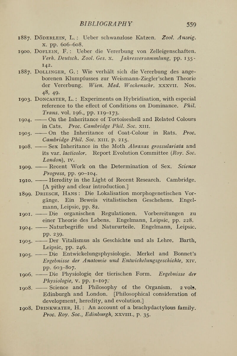 BIBLIOGRAPHY 559 1887. Döderlein, L. ; Ueber schwanzlose Katzen. Zool. Anzeig. X. pp. 606-608. 1900. Doflein, F. : Ueber die Vererbung von Zelleigenschaften. Verh. Deutsch. Zool. Ges. x. Jahresversammlung, pp. 135- 142. 1887. Dollinger, G. ; Wie verhält sich die Vererbung des ange¬ borenen Klumpfusses zur Weismann-Ziegler'schen Theorie der Vererbung. Wien. Med. Wochenschr. xxxvii. Nos. 48, 49. 1903. Doncaster, L. : Experiments on Hybridisation, with especial reference to the efíect of Conditions on Dominance. Phil. Trans, vol. 196., pp. 119-173. 1904. On the Inheritance of Tortoiseshell and Related Colours in Cats. Proc. Cambridge Phil. Sac. xiii. 1905. On the Inheritance of Coat-Colour in Rats. Proc. Cambridge Phil. Soc. xiii. p. 215. 1908. Sex Inheritance in the Moth Abraxas grossulariata and its var. lacticolor. Report Evolution Committee {Roy. Soc. London), iv. 1909. Recent Work on the Determination of Sex. Science Progress, pp. 90-104. 1910. Heredity in the Light of Recent Research. Cambridge, [A pithy and clear introduction.] 1899. Driesch, Hans : Die Lokalisation morphogenetischen Vor¬ gänge. Ein Beweis vitalistischen Geschehens. Engel¬ mann, Leipsic, pp. 82. 1901. Die organischen Regulationen. Vorbereitungen zu einer Theorie des Lebens. Engelmann, Leipsic, pp. 228. 1904. Naturbegrifíe und Natururteile. Engelmann, Leipsic. pp. 239. 1905 . Der Vitalismus als Geschichte und als Lehre. Barth, Leipsic, pp. 246. 1905. Die Entwickelungsphysiologie. Merkel and Bonnet's Ergebnisse der AnatowÁe und Entwickelungsgeschichte, xiv. pp. 603-807. xgo6. Die Physiologie der tierischen Form. Ergebnisse der Physiologie, V. pp. 1-107.' IÇ08. -Science and Philosophy of the Organism. 2 vols, Edinburgh and London. [Philosophical consideration of development, heredity, and evolution.] 1908. Drinkwater, H. : An account of a brachydactylous family. Proc. Roy. Soc., Edinburgh, xxviii., p. 35.