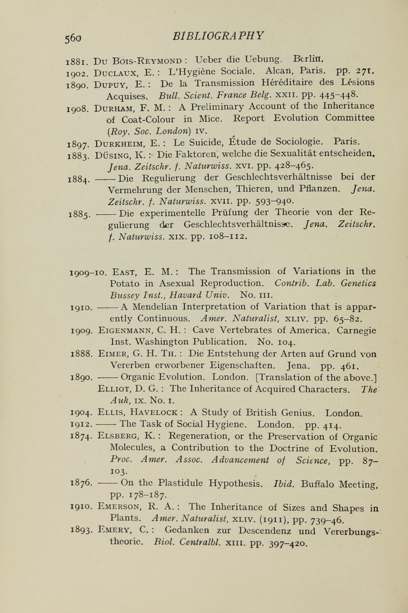 5бо BIBLIOGRAPHY 1881. Du Bois-Reymond : Ueber die Uebung, Berlin. 1902. Duclaux, E. : L'Hygiène Sociale. Alean, Paris, pp. 27т. 1890. Dupuy, e. : De la Transmission Héréditaire des Lésions Acquises. Bull. Scient. France Belg. xxii. pp. 445-448. 1908. Durham, F. M. : A Preliminary Account of the Inheritance of Coat-Colour in Mice. Report Evolution Committee {Roy. Soc. London) iv. 1897. Durkheim, E. : Le Suicide, Etude de Sociologie. Paris. 1883. Düsing, к. ; Die Faktoren, welche die Sexualität entscheiden. Jena. Zeitschr. f. Naturwiss. xvi. pp. 428-465. 1884. Die Regulierung der Geschlechtsverhältnisse bei der Vermehrung der Menschen, Thieren, und Pflanzen. Jena. Zeitschr. f. Naturwiss. xvii. pp. 593-94°- 1885. Die experimentelle Prüfung der Theorie von der Re¬ gulierung der Geschlechts Verhältnisse. Jena. Zeitschr. f. Naturwiss. XIX. pp. 108-112, 1909-10. East, E. M. : The Transmission of Variations in the Potato in Asexual Reproduction. Contrib. Lab. Genetics Bussey Inst., Havard Univ. No. iii. 1910. A Mendelian Interpretation of Variation that is appar¬ ently Continuous. Amer. Naturalist, xliv. pp. 65-82. 1909. Eigenmann, С. H. : Cave Vertebrates of America. Carnegie Inst. Washington Publication. No. 104. 1888. Eimer, G. H. Тн. : Die Entstehung der Arten auf Grund von Vererben erworbener Eigenschaften. Jena. pp. 461. 1890. Organic Evolution. London. [Translation of the above.] Elliot, D. G. : The Inheritance of Acquired Characters. The Auk, ix. No. i. 1904. Ellis, Havelock : A Study of British Genius. London. 1912. The Task of Social Hygiene. London, pp. 414. 1874. Elsberg, K. : Regeneration, or the Preservation of Organic Molecules, a Contribution to the Doctrine of Evolution. Proc. Amer. Assoc. Advancement of Science, pp. 87- 103. 1876. On the Plastidule Hypothesis. Ibid. Buffalo Meeting, pp. 178-187. 1910. Emerson, R. A. : The Inheritance of Sizes and Shapes in Plants. Amer. Naturalist, xliv. (1911), pp. 739-46. 1893. Emery, C. : Gedanken zur Descendenz und Vererbungs- theorie. Biol. Centralbl. xiii. pp. 397-420.