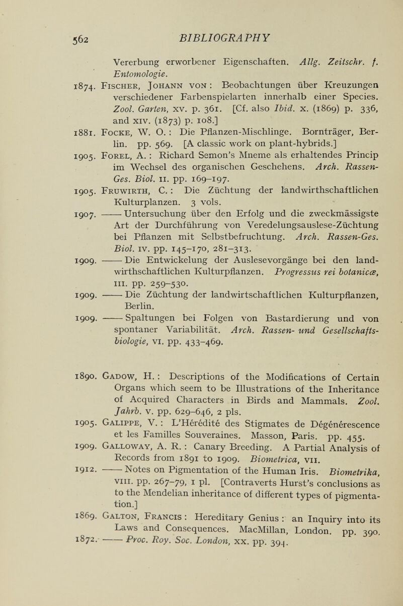 5б2 BIBLIOGRAPHY Vererbung erworbener Eigenschaften. Allg. Zeiischr. f. Entomologie. 1874. Fischer, Johann von : Beobachtungen über Kreuzungen verschiedener Farbenspielarten innerhalb einer Species, Zool. Garten, xv. p. 361. [Cf. also Ibid. x. (1869) p. 336, and xiv. (1873) p. 108.] 1881. Focke, W. O. ; Die Pflanzen-Mischlinge. Bornträger, Ber¬ lin. pp. 569. [A classic work on plant-hybrids.] 1905. Forel, a. : Richard Semon's Mneme als erhaltendes Princip im Wechsel des organischen Geschehens. Arch. Rassen- Ges. Biol. II. pp. 169-197. 1905. Fruwirth, C. : Die Züchtung der landwirthschaftlichen Kulturplanzen. 3 vols. гдоу. Untersuchung über den Erfolg und die zweckmässigste Art der Durchführung von Veredelungsauslese-Züchtung bei Pflanzen mit Selbstbefruchtung. Arch. Rassen-Ges. Biol. IV. pp. 145-170, 281-313. igo9. Die Entwickelung der Auslesevorgänge bei den land¬ wirthschaftlichen Kulturpflanzen. Progressus rei botanices, III. pp. 259-530. 1909. Die Züchtung der landwirtschaftlichen Kulturpflanzen, Berlin. 1909. Spaltungen bei Folgen von Bastardierung und von spontaner Variabilität. Arch. Rassen- und Gesellschafts¬ biologie, VI. pp. 433-469. 1890. Gadow, H. : Descriptions of the Modifications of Certain Organs which seem to be Illustrations of the Inheritance of Acquired Characters in Birds and Mammals. Zool. Jahrb. v. pp. 629-646, 2 pis. 1905. Galippe, V. ; L'Hérédité des Stigmates de Dégénérescence et les Familles Souveraines. Masson, Paris, pp. 455. 1909. Galloway, A. R. : Canary Breeding. A Partial Analysis of Records from 1891 to 1909. Biometrica, vil. 1912. Notes on Pigmentation of the Human Iris. Biometrika, viii. pp. 267-79, i pi. [Contraverts Hurst's conclusions as to the Mendelian inheritance of different types of pigmenta¬ tion.] 1869. Galton, Francis : Hereditary Genius : an Inquiry into its Laws and Consequences. MacMillan, London, pp. 390. 1872,- Proc. Roy. Soc. London, xx. pp. 394.