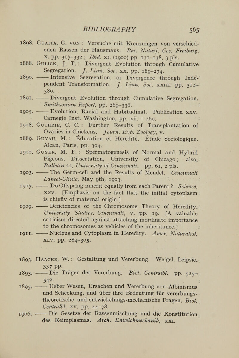 BIBLIOGRAPHY 565 1898. Guaita, G. von : Versuche mit Kreuzungen von verschied¬ enen Rassen der Hausmaus. Ber. Naturf. Ges. Freiburg. X. pp. 317-332 ; Ibid. xi. (1900) pp. 131-138, 3 pis. 1888. Gulick, J. T. : Divergent Evolution through Cumulative Segregation. J. Linn. Soc. xx. pp. 189-274. 1890. Intensive Segregation, or Divergence through Inde¬ pendent Transformation. J. Linn. Soc. xxiii. pp. 312- 380. 1891.  Divergent Evolution through Cumulative Segregation. Smithsonian Report, pp. 269-336. 1905- Evolution, Racial and Habitudinal. Publication xxv. Carnegie Inst. Washington, pp. xii. + 269. 1908. Guthrie, С. С. : Further Results of Transplantation of Ovaries in Chickens. Journ. Exp. Zoology, v. 1889. Guyau, M. ; Education et Hérédité. Etude Sociologique. Alean, Paris, pp. 304. 1900. Guyer, M. F. ; Spermatogenesis of Normal and Hybrid Pigeons. Dissertation, University of Chicago; also, Bulletin 22, University of Cincinnati, pp. 61, 2 pis. IQOS'  The Germ-cell and the Results of Mendel. Cincinnati Lancet-Clinic, May 9th, 1903. 1907. Do Offspring inherit equally from each Parent ? Science, xxv. [Emphasis on the fact that the initial cytoplasm is chiefly of maternal origin.] 1909. Deficiencies of the Chromosome Theory of Heredity. University Studies, Cincinnati, v. pp. 19. [A valuable criticism directed against attaching inordinate importance to the chromosomes as vehicles of the inheritance.] 1911. ——Nucleus and Cytoplasm in Heredity. Amer. Naturalist, xlv. pp. 284-305. 1893. Haacke, W. : Gestaltung und Vererbung. Weigel, Leipsic.- 337 PP- Die Träger der Vererbung. Biol. Centralbl. pp. 525- 542. Ueber Wesen, Ursachen und Vererbung von Albinismus und Scheckung, und über ihre Bedeutung für vererbungs¬ theoretische und entwickelungs-mechanische Fragen. Biol. Centralbl. xv. pp. 44-78. igo6. Die Gesetze der Rassenmischung und die Konstitution des Keimplasmas. Aroh. Entwickmechanik, xxi.