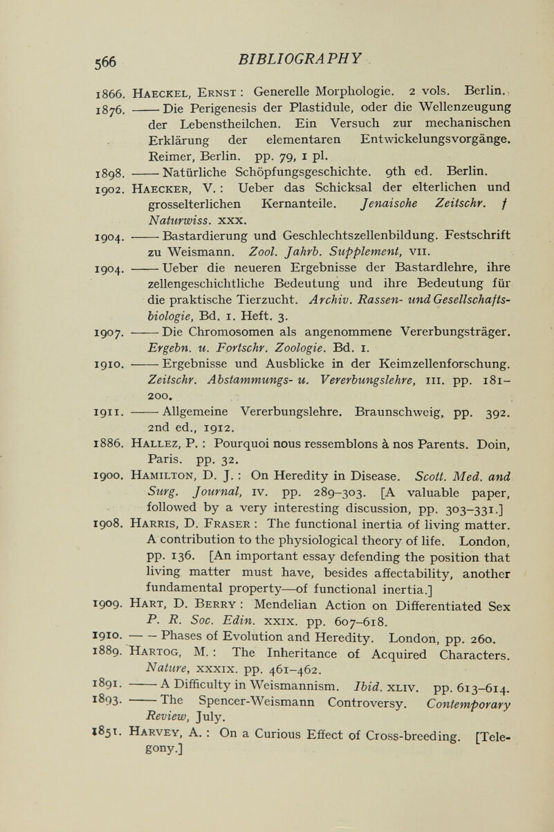566 BIBLIOGRAPHY 1866. Haeckel, Ernst: Generelle Morphologie. 2 vols. Berlin. 1876, Die Perigenesis der Plastidule, oder die Wellenzeugung der Lebenstheilchen. Ein Versuch zur mechanischen Erklärung der elementaren Entwickelungsvorgänge. Reimer, Berlin, pp. 79, i pl, J898. Natürliche Schöpfungsgeschichte, gth ed. Berlin. 1902. Haecker, V. : Ueber das Schicksal der elterlichen und grosselterlichen Kernanteile. Jenaisohe Zeitschr. f Naturwiss. xxx. 1904. Bastardierung und Geschlechtszellenbildung. Festschrift zu Weismann. Zool. Jahrb. Supplement, vii. igo4. Ueber die neueren Ergebnisse der Bastardlehre, ihre zellengeschichtliche Bedeutung und ihre Bedeutung für die praktische Tierzucht. Archiv. Rassen- und Gesellschafts- biologie, Bd. i. Heft. 3. 1907. Die Chromosomen als angenommene Vererbungsträger. Ergebn. u. Fortschr. Zoologie. Bd. i. 1910. Ergebnisse und Ausblicke in der Keimzellenforschung. Zeitschr. Abstammungs- u. Vererbungslehre, m. pp. 181- 200. 1911. Allgemeine Vererbungslehre. Braunsch\vcig,, pp. 392. 2nd ed., 1912. 1886. Hallez, P. : Pourquoi nous ressemblons à nos Parents. Doin, Paris, pp. 32. 1900. Hamilton, D. J. : On Heredity in Disease. Scott. Med. and Surg. Journal, iv. pp. 289-303. [A valuable paper, followed by a very interesting discussion, pp. 303-331.] 1908. Harris, D. Fraser : The functional inertia of living matter. A contribution to the physiological theory of life. London, pp. 136. [An important essay defending the position that living matter must have, besides affectability, another fundamental property—of functional inertia.] 1909. Hart, D. Berry : Mendelian Action on Differentiated Sex P. R. Soc. Edin. XXIX. pp. 607-618. 1910 . Phases of Evolution and Heredity. London, pp. 260. 1889. Hartog, M. : The Inheritance of Acquired Characters. Nature, xxxix. pp. 461-462. 1891. A Difficulty in Weismannism. Ibid.xjAV. pp. 613-614. 1893- The Spencer-Weismann Controversy. Contemporary Review, July. 185t. Harvey, A. : On a Curious Effect of Cross-breeding. [Tele- gony.]