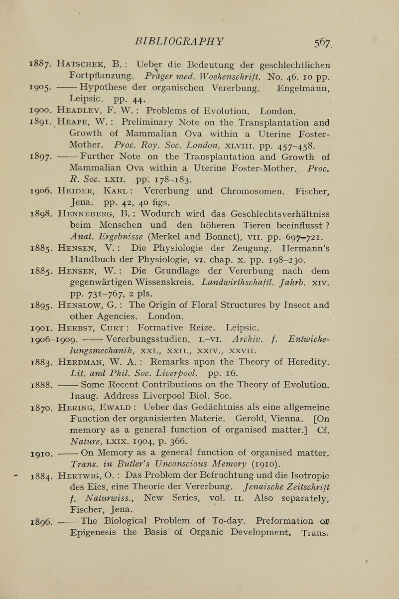 BIBLIOGRAPHY 567. 1887. Hatschek, в. : Ueber die Bedeutung der geschlechtlichen Fortpflanzung. Prager med. Wochenschrift. N0. 46. 10 pp. 1905- Hypothese der organischen Vererbung. Engelmann, Leipsic. pp. 44. 1900. Headley, f. W. : Problems of Evolution. London. 1891. Heape, W. : Preliminary Note on the Transplantation and Growth of Mammalian Ova within a Uterine Foster- Mother. Proc. Roy. Soc. London, xlviii. pp. 457-458. 1897. Further Note on the Transplantation and Growth of Mammalian Ova within a Uterine Foster-Mother. Proc. R. Soc. Lxii. pp: 178-183. 1906. Heider, Karl : Vererbung und Chromosomen. Fischer, Jena. pp. 42, 40 figs. 1898. Henneberg, В. : Wodurch wird das Geschlechtsverhältniss beim Menschen und den höheren Tieren beeinflusst ? Anat. Ergebnisse (Merkel and Bonnet), vii. pp. 697—721. 1885. Hensen, V. : Die Physiologie der Zeugung. Hermann's Handbuch der Physiologie, vi. chap. x. pp. 198-230. 1885. Hensen, W. : Die Grundlage der Vererbung nach dem gegenwärtigen Wissenskreis. Landwirthschajtl. Jahrb. xiv. PP- 731-767. 2 pis. 1895. Henslow, G. : The Origin of Floral Structures by Insect and other Agencies. London. 1901. Herbst, Curt : Formative Reize. Leipsic. 1906-1909. Vererbungsstudien, i.-vi. Archiv, f. Entwicke- lungsmechanik, xxi., xxii., xxiv., xxvii. 1883. Herdman, W. a. : Remarks upon the Theory of Heredity, Lit. and Phil. Soc. Liverpool, pp. 16. 1888. Some Recent Contributions on the Theory of Evolution, Inaug. Address Liverpool Biol. Soc. 1870, Hering, Ewald : Ueber das Gedächtniss als eine allgemeine Function der organisierten Materie. Gerold, Vienna. [On memory as a general function of organised matter.] Cf. Nature, lxix. 1904, p. 366. 1910. On Memory as a general function of organised matter. Trans, in Butler's Unconscious Memory (1910). 1884. Hertwig, O. ; Das Problem der Befruchtung und die Isotropie des Eies, eine Theorie der Vererbung. Jenaische Zeitschrift f. Naturwiss., New Series, vol. 11. Also separately, Fischer, Jena. 1896. The Biological Problem of To-day. Preformation or Epigénesis the Basis of Organic Development. Tians.