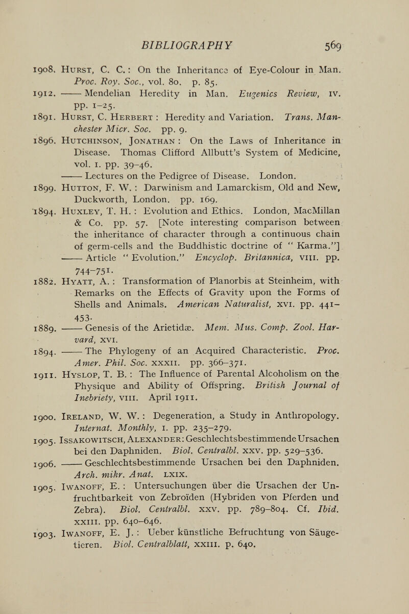BIBLIOGRAPHY 569 1908. Hurst, С. С. : On the Inheritance of Eye-Colour in Man. Proc. Roy. Soc., vol. 80. p. 85. 1912. Mendelian Heredity in Man. Eugenics Review, iv. pp. 1-25. 1891. Hurst, C. Herbert : Heredity and Variation. Trans. Man¬ chester Micr. Soc. pp. 9. 1896. Hutchinson, Jonathan ; On the Laws of Inheritance in Disease. Thomas Clifford Allbutt's System of Medicine, vol. i. pp. 39-46. Lectures on the Pedigree of Disease. London. 1899. HuTTON, F. W. : Darwinism and Lamarckism, Old and New, Duckworth, London, pp. 169. 1894. Huxley, T. H. : Evolution and Ethics. London, MacMillan & Co. pp. 57. [Note interesting comparison between, the inheritance of character through a continuous chain of germ-cells and the Buddhistic doctrine of  Karma.]. • Article  Evolution. Encyclop. Britannica, viii. pp. 744-751. 1882. Hyatt, A. ; Transformation of Planorbis at Steinheim, with Remarks on the Effects of Gravity upon the Forms of Shells and Animals. American Naturalist, xvi. pp. 441- 453- 1889. Genesis of the Arietidae. Mem. Mus. Сотр. Zool. Har¬ vard, xvi. 1894. The Phylogeny of an Acquired Characteristic. Proc. Amer. Phil. Soc. xxxii. pp. 366-371. 1911. Hyslop, T. B. : The Influence of Parental Alcoholism on the Physique and Ability of Offspring. British Journal of Inebriety, viii. April 1911. 1900. Ireland, W. W. : Degeneration, a Study in Anthropology. Internat. Monthly, i. pp. 235-279. 1905. IssAKOwitsch, Alexander : Geschlechtsbestimmende Ursachen bei den Daphniden. Biol. Centralbl. xxv. pp. 529-536. igo6. Geschlechtsbestimmende Ursachen bei den Daphniden. Arch, niikr. Anat. lxix. 1905. Iwanoff, E. : Untersuchungen über die Ursachen der Un¬ fruchtbarkeit von Zebroïden (Hybriden von Pferden und Zebra). Biol. Centralbl. xxv. pp. 789-804, Cf. Ibid. XXIII. pp. 640-646. 1903. Iwanoff, E. J. : Ueber künstliche Befruchtung von Säuge¬ tieren. Biol. Centralblatt, xxiii. p. 640.