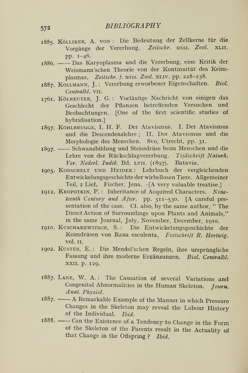 572 BIBLIOGRAPHY 1885. Kölliker, a. von : Die Bedeutung der Zellkerne für die Vorgänge der Vererbung. Zeitschr. wiss. Zool. . XLil. pp. 1-46. 1886 . Das Karyoplasma und die Vererbung, eine Kritik der Weismann'schen Theorie von der Kontinuität des Keim- plasmas. Zeitschr. f. wiss. Zool. xliv. pp. 228-238. 1887. Kollmann, J. : Vererbung erworbener Eigenschaften. Biol. Centralbl. vii. 1761. KÖLREUTER, J. G. : Vorläufige Nachricht von einigen das Geschlecht der Pflanzen betreffenden Versuchen und Beobachtungen. [One of the first scientific studies of hybridisation.] 1897. KoHLBRUGGE, I. H. F. Der Atavismus. I. Der Atavismus und die Descendenzlehre ; II. Der Atavismus und die Morphologie des Menschen. 8vo, Utrecht, pp. 31. 1897. Schwanzbildung und Steissdrüse beim Menschen und die Lehre von der Rückschlagvererbung. Tijdschrift Naturk. Ver. Nederl. Indie. Bd. lvii. (1897). Batavia. 1905. KoRSCHELT und Heider : Lehrbuch der vergleichenden Entwickelungsgeschichte der wirbellosen Tiere. Allgemeiner Teil, 2 Lief. Fischer, Jena. - [A very valuable treatise.] 1912. Kropotkin, p. : Inheritance of Acquired Characters. Nine¬ teenth Century and After, pp. 511-530. [A careful pre¬ sentation of the case. Cf. also, by the same author,  The Direct Action of Surroundings upon Plants and Animals, in the same Journal, July, November, December, 1910. 1910. Kuschakewitsch, S. : Die Entwickelungsgeschichte der Keimdrüsen von Rana esculenta. Festschrift R. Hartwig. vol. II. 1902. Küster, E. : Die Mendel'schen Regeln, ihre ursprüngliche Fassung und ihre moderne Erc:änzuns:en. Biol. Centralbl. XXII. p. 129. 1887. Lane, W. A. : The Causation of several Variations and Congenital Abnormalities in the Human Skeleton. Journ. Anat. Physiol. 1887. A Remarkable Example of the Manner in which Pressure Changes in the Skeleton may reveal the Labour History of the Individual. Ibid. 1888. —— Can the Existence of a Tendency to Change in the Forni ' of the Skeleton of the Parents result in the Actuality of that Change in the Offspring ? Ibid.