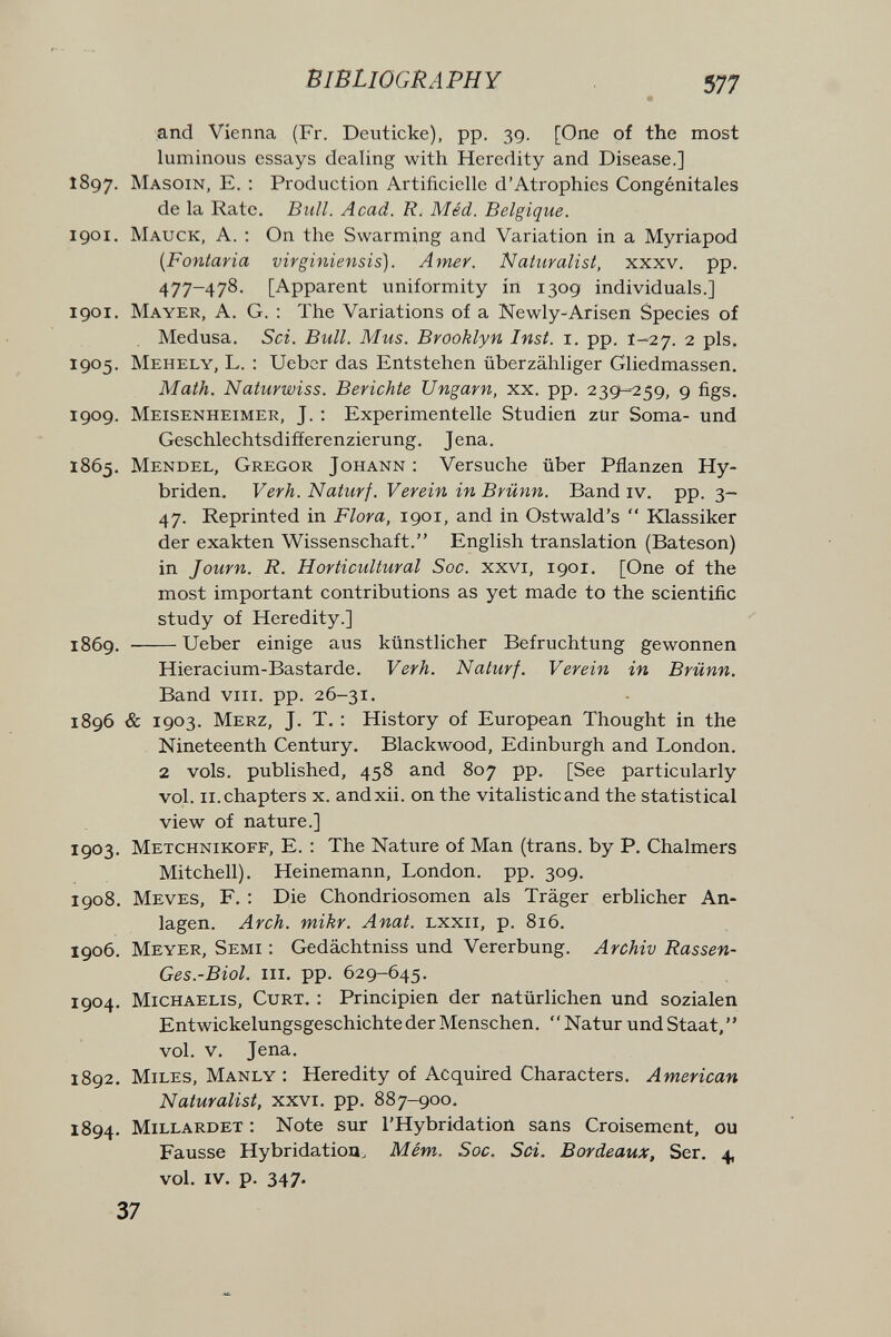 BIBLIOGRAPHY 577 and Vienna (Fr. Deuticke), pp. 39. [One of the most luminous essays dealing with Heredity and Disease.] î8gy. Masoin, E. : Production Artificielle d'Atrophies Congénitales de la Rate. Bull. Acad. ff. Méd. Belgique. 1901, Mauck, a. : On the Swarming and Variation in a Myriapod {Fontaria virginiensis). Amer. Naturalist, xxxv. pp. 477-478. [Apparent uniformity in 1309 individuals.] 1901. Mayer, A. G. : The Variations of a Newly-Arisen Species of Medusa. Sci. Bull. Mus. Brooklyn Inst. i. pp. 1-27. 2 pis. 1905. Mehely, L. : Ueber das Entstehen überzähliger Gliedmassen. Math. Naturwiss. Berichte Ungarn, xx. pp. 239-259, 9 figs. 1909. Meisenheimer, J. ; Experimentelle Studien zur Soma- und Geschlechtsdifferenzierung. Jena. 1865. Mendel, Gregor Johann : Versuche über Pflanzen Hy¬ briden. Verh. Naturf. Verein in Brünn. Band iv. pp. 3- 47. Reprinted in Flora, 1901, and in Ostwald's  Klassiker der exakten Wissenschaft. English translation (Bateson) in Journ. R. Horticultural Soc. xxvi, 1901. [One of the most important contributions as yet made to the scientific study of Heredity.] 1869. Ueber einige aus künstlicher Befruchtung gewonnen Hieracium-Bastarde. Verh. Naturf. Verein in Brünn. Band VIII. pp. 26-31. 1896 & 1903. Merz, J. T. : History of European Thought in the Nineteenth Century. Blackwood, Edinburgh and London. 2 vols, published, 458 and 807 pp. [See particularly vol. ii. chapters x. andxii. on the vitalisticand the statistical view of nature.] 1903. Metchnikoff, E. : The Nature of Man (trans, by P. Chalmers Mitchell). Heinemann, London, pp. 309. 1908. Meves, F. : Die Chondriosomen als Träger erblicher An¬ lagen. Arch. mikr. Anat. lxxii, p. 816. 1906. Meyer, Semi : Gedächtniss und Vererbung. Archiv Rassen- Ges.-Biol. III. pp. 629-645. 1904. Michaelis, Curt, : Principien der natürlichen und sozialen Entwickelungsgeschichte der Menschen. Natur undStaat, vol. V. Jena. 1892. Miles, Manly : Heredity of Acquired Characters. American Naturalist, xxvi. pp. 887-900. 1894. Millard et : Note sur l'Hybridation sans Croisement, ou Fausse Hybridation, Mém.. Soc. Sci. Bordeaux, Ser. 4, vol. IV. p. 347-