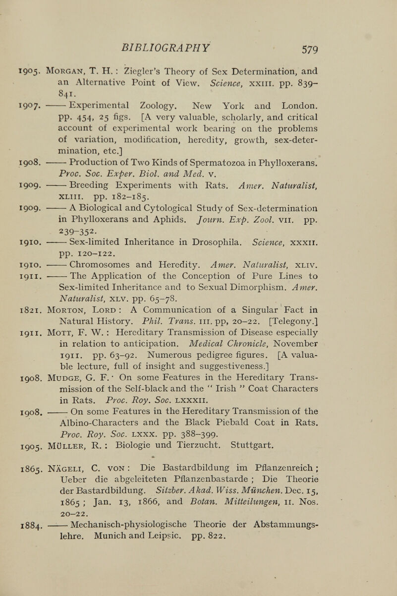 BIBLIOGRAPHY 579 1905. Morgan, T. H. : Ziegler's Theory of Sex Determination, and an Alternative Point of View. Science, xxiii. pp. 839- 841. 1907. Experimental Zoology. New York and London. pp. 454, 25 figs. [A very valuable, scholarly, and critical account of experimental work bearing on the problems of variation, modification, heredity, growth, sex-deter¬ mination, etc.] 1908. Production of Two Kinds of Spermatozoa in Phylloxerans. Proc. Soc. Exper. Biol, and Med. v. 1909. Breeding Experiments with Rats. Amer. Naturalist, XLiii. pp. 182-185. 1909.  A Biological and Cytological Study of Sex-determination in Phylloxerans and Aphids. Journ. Exp. Zool. vii. pp. 239-352. 1910. Sex-limited Inheritance in Drosophila. Science, xxxii. pp. 120-122. 1910. Chromosomes and Heredity. Amer. Naturalist, xliv. 1911. The Application of the Conception of Pure Lines to Sex-limited Inheritance and to Sexual Dimorphism. Amer. Naturalist, xlv. pp. 65-78. 1821. Morton, Lord : A Communication of a Singular Fact in Natural History. Phil. Trans, iii. pp, 20-22. [Telegony.] 1911. MoTT, F. W. : Hereditary Transmission of Disease especially in relation to anticipation. Medical Chronicle, November 1911, pp. 63-92. Numerous pedigree figures. [A valua¬ ble lecture, full of insight and suggestiveness.] 1908. MuDGE, G. F. • On some Features in the Hereditary Trans¬ mission of the Self-black and the  Irish  Coat Characters in Rats. Proc. Roy. Soc. lxxxii. igo8. On some Features in the Hereditary Transmission of the Albino-Characters and the Black Piebald Coat in Rats. Proc. Roy. Soc. Lxxx. pp. 388-399. 1905. Müller, R. : Biologie und Tierzucht. Stuttgart. 1865. Nägeli, с. von : Die Bastardbildung im Pflanzenreich ; Ueber die abgeleiteten Pflanzenbastarde ; Die Theorie der Bastardbildung. Sitzber. Akad. Wiss. München. Dec. 15, 1865 ; Jan. 13, 1866, and Botan. Mitteilungen, 11. Nos. 20-22. 1884. —— Mechanisch-physiologische Theorie der Abstammungs¬ lehre. Munich and Leipsic. pp. 822.