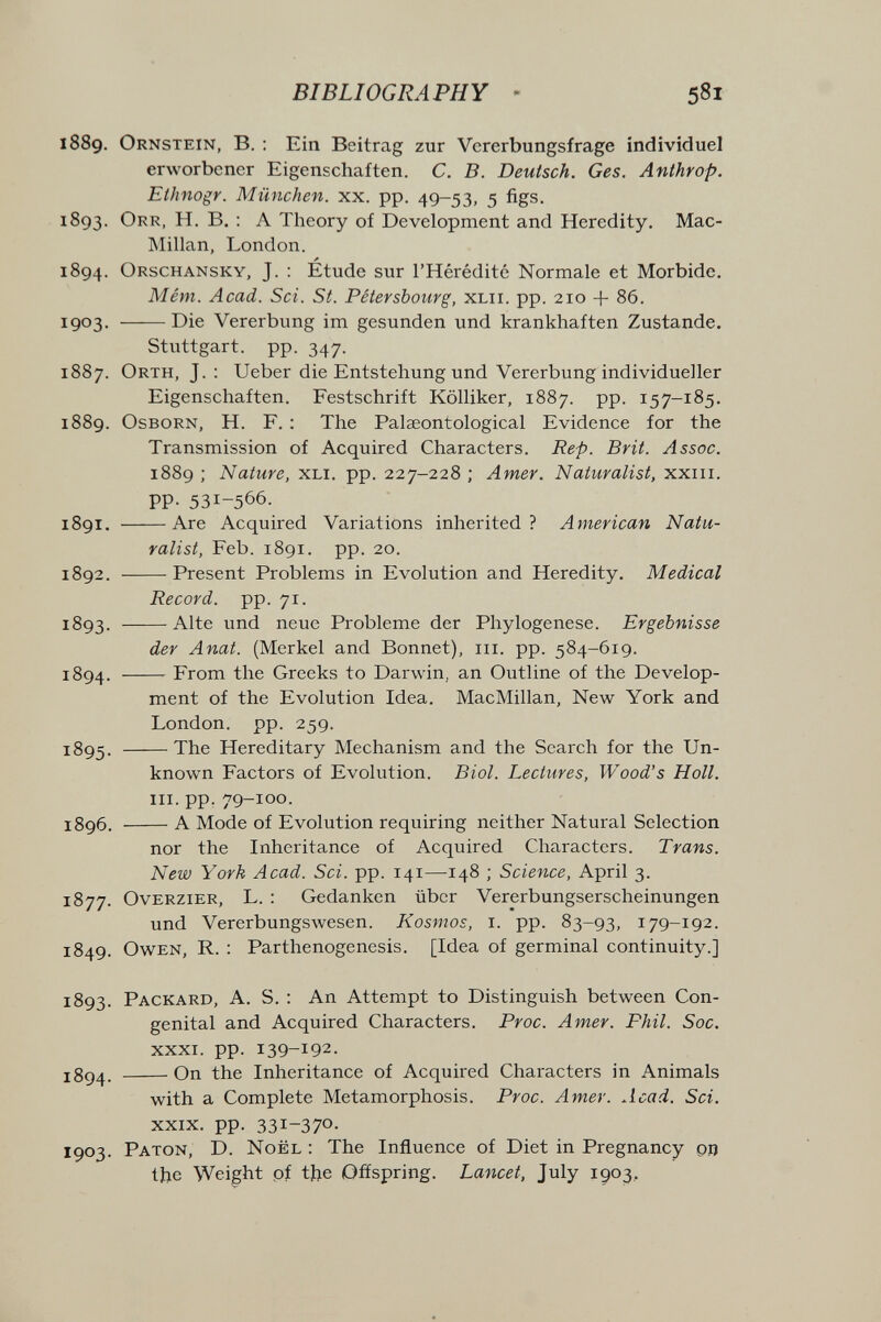 BIBLIOGRAPHY - 581 1889. Ornstein, в. : Ein Beitrag zur Vererbungsfrage individuel erworbener Eigenschaften. C. B. Deutsch. Ges. Anthrop. Eihnogr. München, xx. pp. 49-53, 5 figs. 1893. Orr, H. в. : а Theory oí Development and Heredity. Mac- INIillan, London. 1894. Orschansky, J. ; Étude sur l'Hérédité Normale et Morbide. Mêm. Acad. Soi. St. Pétersbourg, XLii. pp. 210 + 86. 1903- Die Vererbung im gesunden und krankhaften Zustande. Stuttgart, pp. 347. 1887. Orth, J. : Ueber die Entstehung und Vererbung individueller Eigenschaften. Festschrift Kölliker, 1887. pp. 157-185. 1889. OsBORN, H. F. : The Palseontological Evidence for the Transmission of Acquired Characters. Rep. Brit. Assoc. 1889 ; Nature, XLi. pp. 227-228 ; Amer. Naturalist, xxiii. PP- 531-566. 1891. Are Acquired Variations inherited? American Natu¬ ralist, Feb. 1891. pp. 20. 1892. Present Problems in Evolution and Heredity. Medical Record, pp. 71. 1893. Alte und neue Probleme der Phylogenese. Ergebnisse der Anat. (Merkel and Bonnet), iii. pp. 584-619. 1894 . From the Greeks to Darwin, an Outline of the Develop¬ ment of the Evolution Idea. MacMillan, New York and London, pp. 259. 1895. The Hereditary Mechanism and the Search for the Un¬ known Factors of Evolution. Biol. Lectures, Wood's Hall. III. pp. 79-100. ï8g6. A Mode of Evolution requiring neither Natural Selection nor the Inheritance of Acquired Characters. Trans. New York Acad. Sci. pp. 141—148 ; Science, April 3. 1877. OvERZiER, L. : Gedanken über Vererbungserscheinungen und Vererbungswesen. Kosmos, i. pp. 83-93, 179-192. 1849. Owen, R. : Parthenogenesis. [Idea of germinal continuity.] 1893. Packard, A. S. ; An Attempt to Distinguish between Con¬ genital and Acquired Characters. Proc. Amer. Phil. Soc. XXXI. pp. 139-192. On the Inheritance of Acquired Characters in Animals with a Complete Metamorphosis. Proc. Amer. Acad. Sci. XXIX. pp. 331-370- 1903. Paton, D. Noël : The Influence of Diet in Pregnancy qo the Weight pf tbe Offspring. Lancet, July 1903,