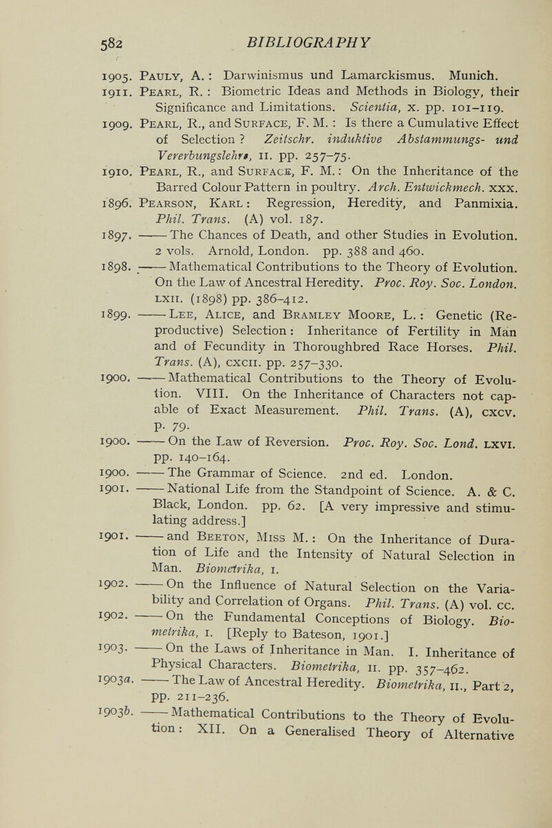 BIBLIOGRAPHY 1905. Pauly, a. ; Darwinismus und Lamarckismus. Munich. 1911. Pearl, R. : Biometrie Ideas and Methods in Biology, their Significance and Limitations. Scientia, x. pp. 101-119. 1909. Pearl, R., and Surface, F. M. : Is there a Cumulative Effect of Selection ? Zeitschr. induktive Abstammungs- und Vererbungslehrt, 11. pp. 257-75. 1910. Pearl, R., and Surface, F. M. : On the Inheritance of the Barred Colour Pattern in poultry. Arch. Entwickmech. xxx. 1896. Pearson, Karl : Regression, Heredity, and Panmixia. Phil. Trans. (A) vol. 187. 1897. The Chances of Death, and other Studies in Evolution. 2 vols. Arnold, London, pp. 388 and 460. 1898. Mathematical Contributions to the Theory of Evolution. On the Law of Ancestral Heredity. Proc. Roy. Soc. London. lxii. (1898) pp. 386-412. 1899. Lee, Alice, and Bramley Moore, L. ; Genetic (Re¬ productive) Selection : Inheritance of Fertility in Mán and of Fecundity in Thoroughbred Race Horses. Phil. Trans. (A), cxcii. pp. 257-330. 1900. Mathematical Contributions to the Theory of Evolu¬ tion. VIII. On the Inheritance of Characters not cap¬ able of Exact Measurement. Phil. Trans. (A), cxcv. p. 79. 1900. On the Law of Reversion. Proc. Roy. Soc. Lond. lxvi. pp. 140-164. 1900 , The Grammar of Science. 2nd ed. London. 1901. National Life from the Standpoint of Science. A. & C. Black, London, pp. 62. [A very impressive and stimu¬ lating address.] 1901. and Beeton, Miss M. : On the Inheritance of Dura¬ tion of Life and the Intensity of Natural Selection in Man. Biometrika, i. 1902. On the Influence of Natural Selection on the Varia¬ bility and Correlation of Organs. Phil. Trans. (A) vol. cc. 1902. On the Fundamental Conceptions of Biology. Bio¬ metrika, i. [Reply to Bateson, 1901.] 1903* On the Laws of Inheritance in Man. I. Inheritance of Physical Characters. Biometrika, 11. pp. 357-462. 1903a. The Law of Ancestral Heredity. Biometrika, 11., Part 2, pp. 211-236. 1903b. Mathematical Contributions to the Theory of Evolu¬ tion : XII. On a Generalised Theory of Alternative
