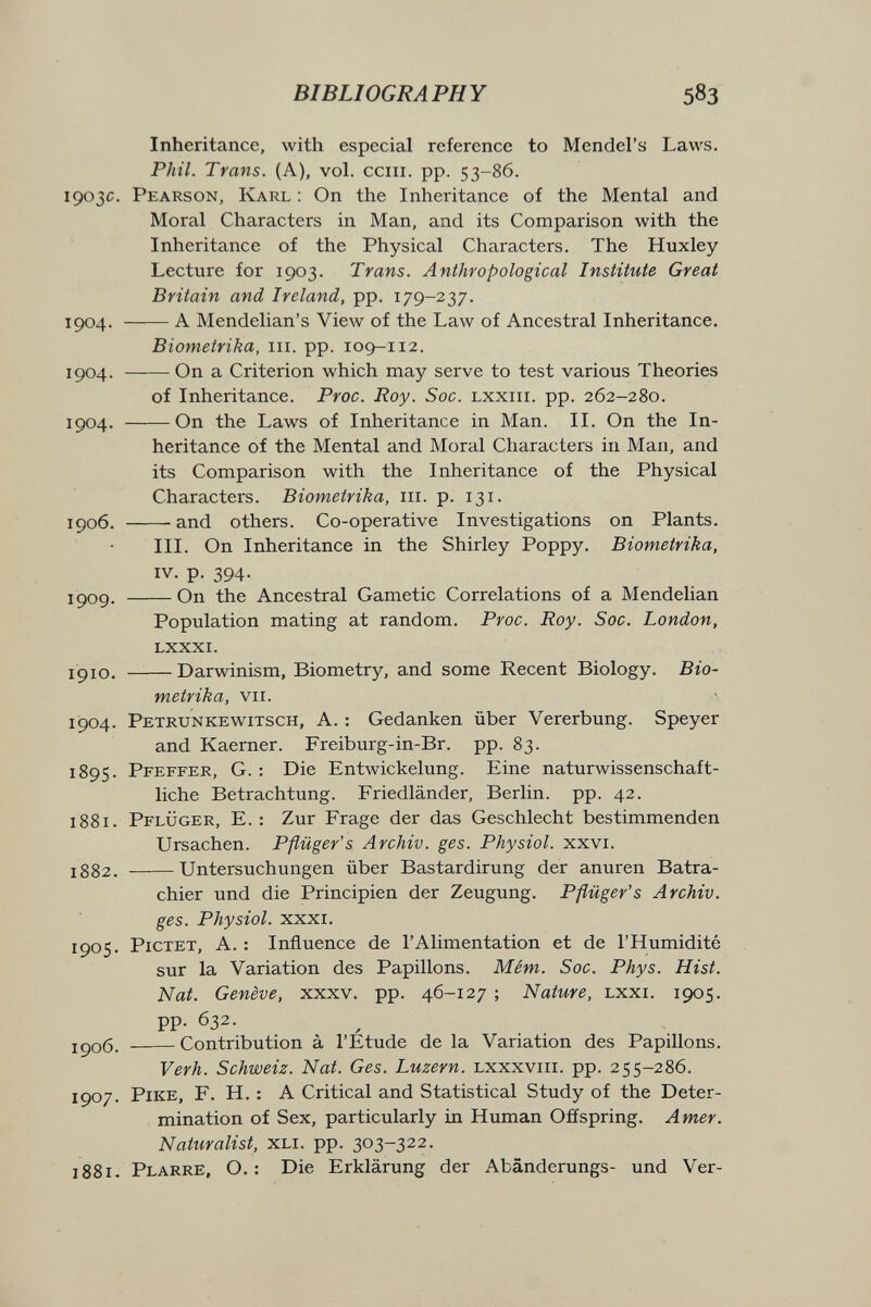 BIBLIOGRAPHY 583 Inheritance, with especial reference to Mendel's Laws. Phil. Trans. (A), vol. cciii. pp. 53-86. 1903c. Pearson, Karl : On the Inheritance of the Mental and Moral Characters in Man, and its Comparison with the Inheritance of the Physical Characters. The Huxley Lecture for 1903. Trans. Anthropological Institute Great Britain and Ireland, pp. 179-237. 1904. A Mendelian's View of the Law of Ancestral Inheritance. Biometrika, iii. pp. 109-112. 1904. On a Criterion which may serve to test various Theories of Inheritance. Proc. Roy. Soc. lxxiii. pp. 262-280. 1904. On the Laws of Inheritance in Man. II. On the In¬ heritance of the Mental and Moral Characters in Man, and its Comparison with the Inheritance of the Physical Characters. Biometrika, m. p. 131. IÇ06. and others. Co-operative Investigations on Plants. III. On Inheritance in the Shirley Poppy. Biometrika, IV. p. 394. JÇ09, On the Ancestral Gametic Correlations of a Mendelian Population mating at random. Proc. Roy. Soc. London, lxxxi. ipio. —— Darwinism, Biometry, and some Recent Biology. Bio¬ metrika, vii. 1904. Petrunkewitsch, a. : Gedanken über Vererbung. Speyer and Kaerner. Freiburg-in-Br. pp. 83. 1895. Pfeffer, G. : Die Entwickelung. Eine naturwissenschaft¬ liche Betrachtung. Friedländer, Berlin, pp. 42. 1881. Pflüger, E. : Zur Frage der das Geschlecht bestimmenden Ursachen. Pflüger's Archiv, ges. Physiol, xxvi. jg82. Untersuchungen über Bastardirung der anuren Batra- chier und die Principien der Zeugung. Pflüger's Archiv, ges. Physiol. xxxi. 1905. PiCTET, A. : Influence de l'Alimentation et de l'Humidité sur la Variation des Papillons. Mém. Soc. Phys. Hist. Nat. Genève, xxxv. pp. 46-127 ; Nature, lxxi. 1905. pp. 632. JÇ06. Contribution à l'Étude de la Variation des Papillons. Verh. Schweiz. Nat. Ges. Luzern. lxxxviii. pp. 255-286. 1907. pike, F. H. : A Critical and Statistical Study of the Deter¬ mination of Sex, particularly in Human Ofíspring. Amer. Naturalist, xli. pp. 303-322. 1881. Plarre, O. : Die Erklärung der Abänderungs- und Ver-