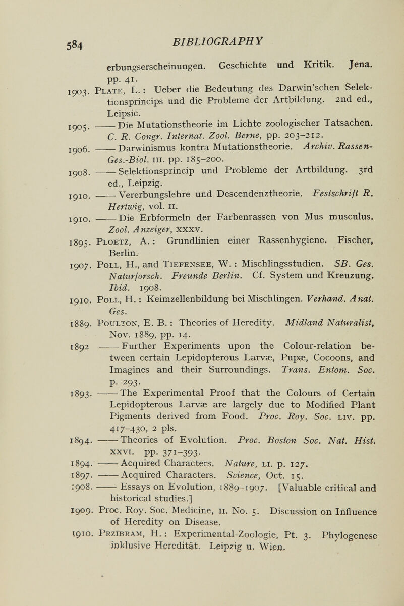 5^4 BIBLIOGRAPHY erbungserscheinungen. Geschichte und Kritik. Jena, pp. 41. 1903. Plate, L. ; Ueber die Bedeutung des Darwin'schen Selek- tionsprincips und die Probleme der Artbildung. 2nd ed., Leipsic. Die Mutationstheorie im Lichte zoologischer Tatsachen. C. R. Congr. Internat. Zool. Berne, pp. 203-212. iç)o6. Darwinismus kontra Mutationstheorie. Archiv. Rassen- Ges.-Biol. III. pp. 185-200. ipo8. Selektionsprincip und Probleme der Artbildung. 3rd ed., Leipzig. jpio. Vererbungslehre und Descendenztheorie. Festschrift R. Hertwig, vol. II. IÇ10. Die Erbformeln der Farbenrassen von Mus musculus. Zool. Anzeiger, xxxv. 1895. Ploetz, A. : Grundlinien einer Rassenhygiene. Fischer, Berlin. 1907. Poll, H., and Tiefensee, W. : Mischlingsstudien, SB. Ges. Naturforsch. Freunde Berlin. Cf. System und Kreuzung. Ibid. 1908. 1910. Poll, H. : Keimzellenbildung bei Mischlingen. Л wai. Ges. 1889. PouLTON, E. B. : Theories of Heredity. Midland Naturalist, Nov. 1889, pp. 14. 1892 Further Experiments upon the Colour-relation be¬ tween certain Lepidopterous Larvae, Pupae, Cocoons, and Imagines and their Surroundings. Trans. Entom. Sac. p. 293. 1893. The Experimental Proof that the Colours of Certain Lepidopterous Larvae are largely due to Modified Plant Pigments derived from Food. Proc. Roy. Soc. liv. pp. 417-430, 2 pis. 1894. Theories of Evolution. Proc. Boston Soc. Nat. Hist. XXVI. pp. 371-393- 1894. Acquired Characters. Nature, гл. p. 127. 1897. Acquired Characters. Science, Oct. 15. 1908 . Essays on Evolution, 1889-1907. [Valuable critical and historical studies.] 1909. Proc. Roy. Soc. Medicine, 11. No. 5. Discussion on Inñuence of Heredity on Disease. ïqio. Przibram, H. : Experimental-Zoologie, Pt. 3. Phylogenese inklusive Heredität. Leipzig u. Wien.