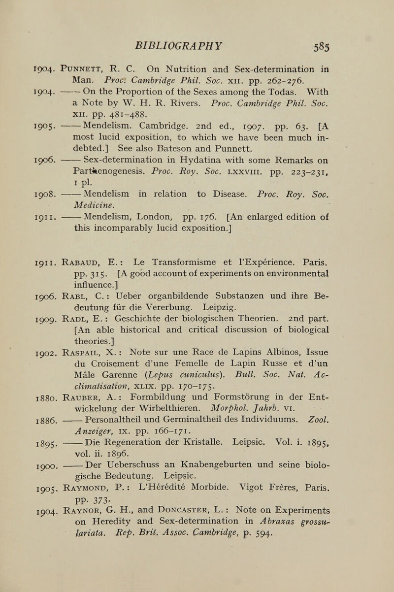 BIBLIOGRAPHY 585 Г904. PuNNETT, R. C. On Nutrition and Sex-determination in Man. Proc. Cambridge Phil. Soc. xii. pp. 262-276. 1904 . On the Proportion of the Sexes among the Todas. With a Note by W. H. R. Rivers. Proc. Cambridge Phil. Soc. XII. pp. 481-488. 1905 . Mendelism. Cambridge. 2nd ed., 1907. pp. 63. [A most lucid exposition, to which we have been much in¬ debted.] See also Bateson and Punnett. 1906 . Sex-determination in Hydatina with some Remarks on Parthenogenesis. Proc. Roy. Soc. lxxviii. pp. 223-231, I pi. 1908. Mendelism in relation to Disease. Proc. Roy. Soc. Medicine. 1911. Mendelism, London, pp. 176. [An enlarged edition of this incomparably lucid exposition.] 1911. Rabaud, е.: Le Transformisme et l'Expérience. Paris. PP- 315- [A good account of experiments on environmental influence.] 1906. Rabl, C. : Ueber organbildende Substanzen und ihre Be¬ deutung für die Vererbung. Leipzig. 1909. Radl, E. : Geschichte der biologischen Theorien. 2nd part. [An able historical and critical discussion of biological theories.] 1902. Raspail, X. : Note sur une Race de Lapins Albinos, Issue du Croisement d'une Femelle de Lapin Russe et d'un Mâle Garenne {Lepus cuniculus). Bull. Soc. Nat. Ac¬ climatisation, хых. pp. 170-175. 1880. Rauber, A. : Formbildung und Formstörung in der Ent- wickelung der Wirbelthieren. Morphol. Jahrb. vi. jg86_ Personaltheil und Germinaltheil des Individuums. Zool. Anzeiger, ix. pp. 166-171. _—Die Regeneration der Kristalle. Leipsic. Vol. i. 1895, vol. ii. 1896. JÇ00. Der Ueberschuss an Knabengeburten und seine biolo¬ gische Bedeutung. Leipsic. 1905. Raymond, P. : L'Hérédité Morbide. Vigot Frères, Paris. PP- 373- 1904. Raynor, G. H., and Doncaster, L. : Note on Experiments on Heredity and Sex-determination in Abraxas grossu^ lariata. Rep. Brit. Assoc. Cambridge, p. 594.