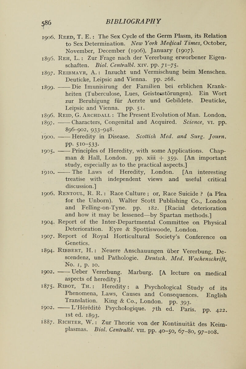^86 BIBLIOGRAPHY 1906, Reed, T. E. : The Sex Cycle of the Germ Plasm, its Relation to Sex Determination. New York Medical Times, October, November, December (1906), January (1907). 1896. Reh, L. : Zur Frage nach der Vererbung erworbener Eigen¬ schaften. Biol. Centralbl. xiv. pp. 7'^—7S- 1897. Reibmayr, a. : Inzucht und Vermischung beim Menschen. Deuticke, Leipsic and Vienna, pp. 268. 1899. Die Imunisirung der Familien bei erblichen Krank¬ heiten (Tuberculose, Lues, Geisteestörungen). Ein Wort zur Beruhigung für Aerzte und Gebildete. Deuticke, Leipsic and Vienna, pp. 51. 1896. Reíd, G. Archdall : The Present Evolution of Man. London. X897. ——Characters, Congenital and Acquired. Science, vi. pp. 896-902,933-948. 1900. Heredity in Disease. Scottish Med. and Surg. Journ. PP- 510-533. 1905. Principles of Heredity, with some Applications. Chap¬ man & Hall, London, pp. xiii + 359- [An important study, especially as to the practical aspects.] 1910.  The Laws of Heredity, London. [An interesting treatise with independent views and useful critical discussion.] 1906. Rentoul, R. R. : Race Culture ; or. Race Suicide ? (a Plea for the Unborn). Walter Scott Publishing Co., London and Felling-on-Tyne. pp. 182. [Racial deterioration and how it may be lessened—by Spartan methods.] 1904. Report of the Inter-Departmental Committee on Physical Deterioration. Eyre & Spottiswoode, London. 1907. Report of Royal Horticultural Society's Conference on Genetics. 1894. Ribbert, H. ; Neuere Anschauungen über Vererbung, De- scendenz, und Pathologie. Deutsch. Med. Wochenschrift, N0. I, p. 10. 1902. Ueber Vererbung. Marburg, [A lecture on medical aspects of heredity.] 1875. ribot, Th.: Heredity; a Psychological Study of its Phenomena, Laws, Causes and Consequences. English Translation. King & Co., London, pp. 39^. 1902. L'Hérédité Psychologique. 7th ed. Paris, pp. 422. ist ed. 1893. 1887. Richter, W. : Zur Theorie von der Kontinuität des Keim¬ plasmas. Biol. Centralbl. vii. pp. 40-50, 67-80, 97-108.