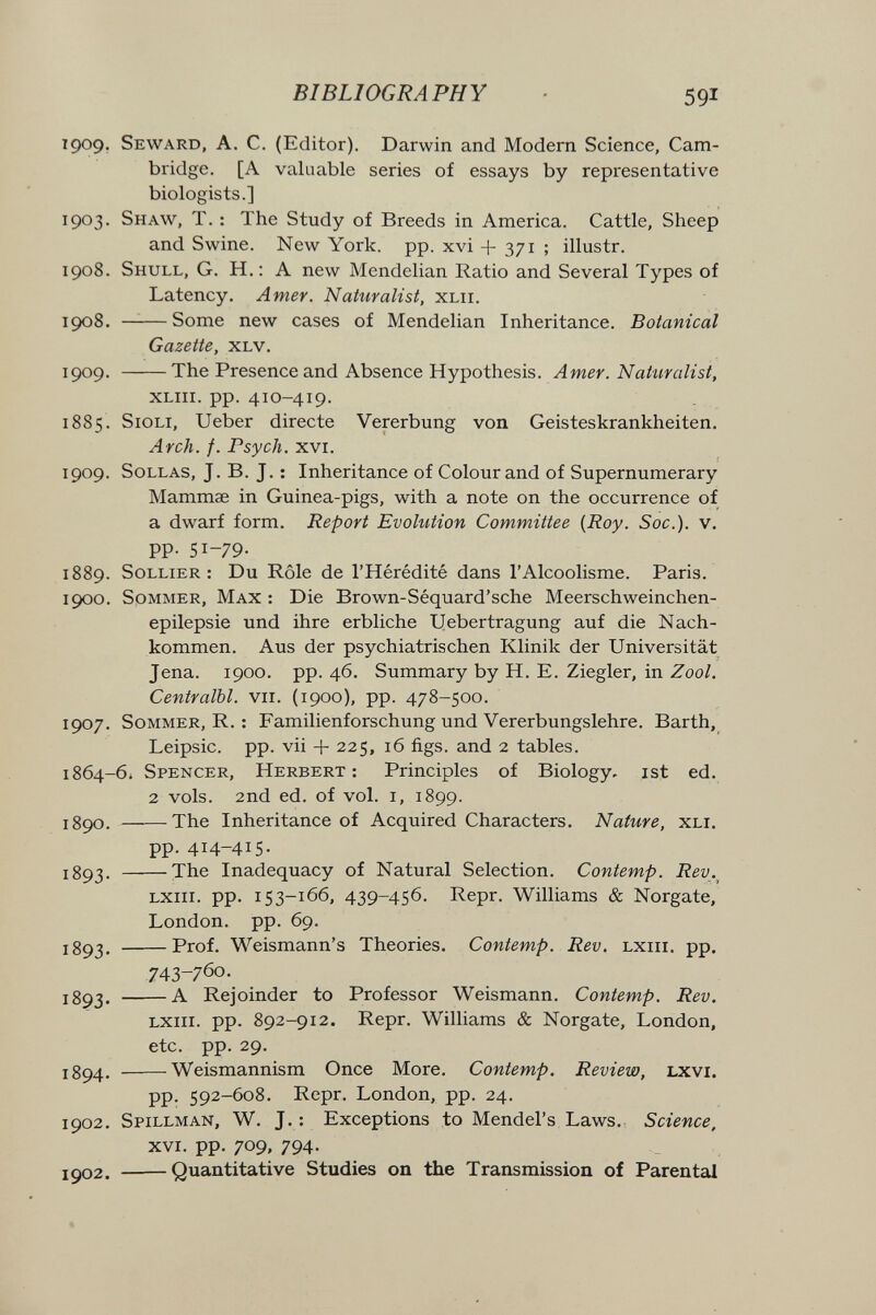 BIBLIOGRAPHY 591 1909. Seward, A. C. (Editor). Darwin and Modem Science, Cam¬ bridge. [A valuable series of essays by representative biologists.] 1903. Shaw, T. : The Study of Breeds in America. Cattle, Sheep and Swine. New York. pp. xvi + 371 ; illustr. 1908. Shull, G. H. : a new Mendelian Ratio and Several Types of Latency. Amer. Naturalist, xlii. 1908. —^—Some new cases of Mendelian Inheritance. Botanical Gazette, xlv, 1909. The Presence and Absence Hypothesis. Amer. Naturalist, XLiii. pp. 410-419. 1885. Sigli, Ueber directe Vererbung von Geisteskrankheiten, Arch. f. Psych. XVI. 1909. SoLLAS, J. B. J. ; Inheritance of Colour and of Supernumerary Mammae in Guinea-pigs, with a note on the occurrence of a dwarf form. Report Evolution Committee {Roy. Soc.). v. pp. 51-79. 1889. SoLLiER : Du Rôle de l'Hérédité dans l'Alcoolisme. Paris. 1900. Sommer, Max : Die Brown-Séquard'sche Meerschweinchen- epilepsie und ihre erbliche Uebertragung auf die Nach¬ kommen. Aus der psychiatrischen Klinik der Universität Jena. 1900. pp. 46. Summary by H. E. Ziegler, in Zool. Centralbl. vii. (1900), pp. 478-500. 1907. Sommer, R. ; Familienforschung und Vererbungslehre. Barth, Leipsic. pp. vii + 225, 16 figs, and 2 tables. 1864-61 Spencer, Herbert; Principles of Biology, ist ed. 2 vols. 2nd ed. of vol. i, 1899. 1890. The Inheritance of Acquired Characters, Nature, xli, pp. 414-415- The Inadequacy of Natural Selection. Contemp. Rev.^ LXiii. pp. 153-166, 439-456. Repr. Williams & Norgate, London, pp. 69. Prof. Weismann's Theories. Contemp. Rev. lxiii, pp. 743-760, iSg^. A Rejoinder to Professor Weismann. Contemp. Rev. LXIII. pp. 892-912. Repr. Williams & Norgate, London, etc. pp. 29. Weismannism Once More. Contemp. Review, Lxvi. pp. 592-608. Repr. London, pp. 24. 1902, Spillman, W. j. : Exceptions to Mendel's Laws, Science, XVI. pp. 709, 794. 1902. Quantitative Studies on the Transmission of Parental