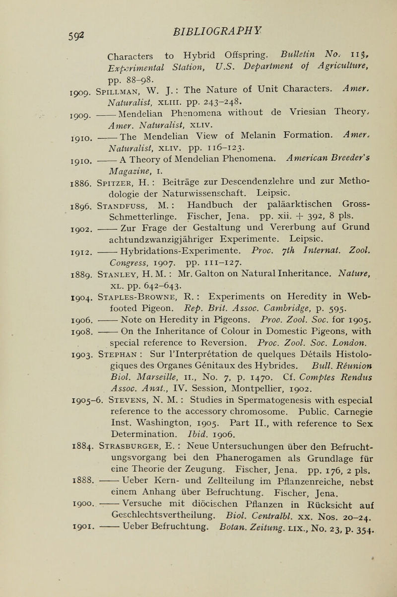 59^ BIBLIOGRAPHY Characters to Hybrid Offspring. Bulletin No.- 115, Experimental Station, U.S. Department of Agrimlture, pp. 88-98. 1909. Spillman, W. J. : The Nature of Unit Characters. Amer. Nattiralist, XLiil. pp. 243-248. jc)09. MendeUan Phenomena without de Vriesian Theory, Amer. Naturalist, xliv. 1910. The Mendelian View of Melanin Formation. Amer, Naturalist, xliv. pp. 116-123. ipio, A Theory of MendeUan Phenomena. American Breeder's Magazine, i. 1886. Spitzer, H. : Beiträge zur Descendenzlehre und zur Metho¬ dologie der Naturwissenschaft. Leipsic. 1896. Standfuss, M. : Handbuch der paläarktischen Gross- Schmetterlinge. Fischer, Jena. pp. xii. + 392, 8 pis. igo2. Zur Frage der Gestaltung und Vererbung auf Grund achtundzwanzigjähriger Experimente. Leipsic. igi2. Hybridations-Experimente. Proc. 'jth Internat. Zool. Congress, 1907. pp. 111-127. 1889. Stanley, H. M. ; Mr. Galton on Natural Inheritance. Nature, xl. pp. 642-643. 1904. Staples-Browne, R. : Experiments on Heredity in Web- footed Pigeon. Rep. Brit. Assoc. Cambridge, p. 595. 1906. Note on Heredity in Pigeons. Proa. Zool. Soc. for 1905. 1908. —— On the Inheritance of Colour in Domestic Pigeons, with special reference to Reversion. Proc. Zool. Soc. London. 1903. Stephan : Sur l'Interprétation de quelques Détails Histolo- giques des Organes Génitaux des Hybrides. Bull. Réunion Biol. Marseille, 11., N0. 7, p. 1470. Cf. Comptes Rendus Assoc. Anat., IV. Session, Montpellier, 1902. 1905-6. Stevens, N. M. : Studies in Spermatogenesis with especial reference to the accessory chromosome. Public. Carnegie Inst. Washington, 1905. Part II., with reference to Sex Determination. Ibid. 1906. 1884. Strasburger, E. : Neue Untersuchungen über den Befrucht¬ ungsvorgang bei den Phanerogamen als Grundlage für eine Theorie der Zeugung. Fischer, Jena. pp. 176, 2 pis. 1888. Ueber Kern- und Zellteilung im Pflanzenreiche, nebst einem Anhang über Befruchtung. Fischer, Jena. 1900.  Versuche mit diöcischen Pflanzen in Rücksicht auf Geschlechtsvertheilung. Biol. Centralbl. xx. Nos, 20-24, 1901. Ueber Befruchtung. Botan. Zeitung, lix., N0, 23, p. 354, #