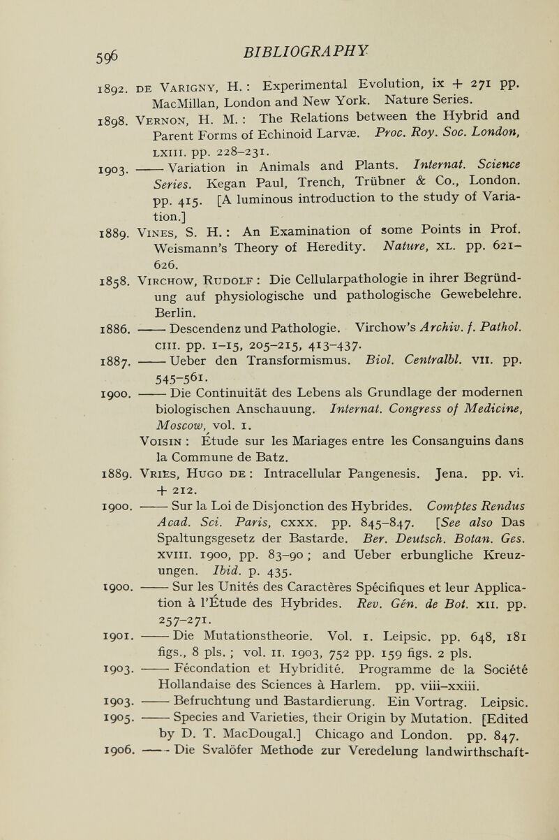 5Ф BIBLIOGRAPHY 1892. de Varigny, h. : Experimental Evolution, ix + 271 pp. MacMillan, London and New York. Nature Series. 1898. Vernon, H. M. : The Relations between the Hybrid and Parent Forms of Echinoid Larvae. Proc. Roy. Soc. London, LXiii. pp. 228-231. 1903. Variation in Animals and Plants. Internat. Science Series. Kegan Paul, Trench, Trübner & Co., London, pp. 415. [A luminous introduction to the study of Varia¬ tion.] 1889. Vines, S. H. : An Examination of some Points in Prof. Weismann's Theory of Heredity. Nature, xl. pp. 621- 626. 1858. ViRCHOw, Rudolf : Die Cellularpathologie in ihrer Begründ¬ ung auf physiologische und pathologische Gewebelehre. Berlin. 1886. Descendenz und Pathologie. Yivcho-w's Archiv, f. Pathol. cm. pp. 1-15, 205-215, 413-437. 1887. Ueber den Transformismus. Biol. Centralbl. vii. pp. 545-561- 1900. Die Continuität des Lebens als Grundlage der modernen biologischen Anschauung. Internat. Congress of Medicine, Moscow, vol. I. A Voisin : Etude sur les Mariages entre les Consanguins dans la Commune de Batz. 1889. Vries, Hugo de : Intracellular Pangenesis. Jena. pp. vi. -f 212. 1900. Sur la Loi de Disjonction des Hybrides. Comptes Rendus Acad. Sci. Paris, cxxx. pp. 845-847. [See also Das Spaltungsgesetz der Bastarde. Ber. Deutsch. Botan. Ges. xviii. 1900, pp. 83-90 ; and Ueber erbungliche Kreuz¬ ungen. Ibid. p. 435. 1900. Sur les Unités des Caractères Spécifiques et leur Applica¬ tion à l'Étude des Hybrides. Rev. Gén. de Bot. xii. pp. 257-271. 1901. Die Mutationstheorie. Vol. i. Leipsic. pp. 648, 181 figs-, 8 pis. ; vol. II. 1903, 752 pp. 159 figs. 2 pis. 1903- Fécondation et Hybridité. Programme de la Société Hollandaise des Sciences à Harlem, pp. viii-xxiii. 1903- Befruchtung und Bastardierung. Ein Vortrag. Leipsic. 1905- Species and Varieties, their Origin by Mutation. [Edited by D. T. MacDougal.] Chicago and London, pp. 847. 1906. Die Svalöfer Methode zur Veredelung landwirthschaft-