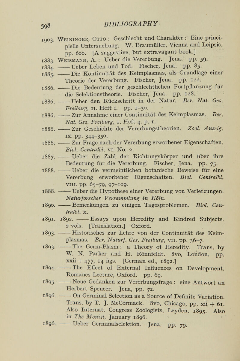 59« BIBLIOGRAPHY 1903. Weininger, Otto : Geschlecht und Charakter : Eine princi- pielle Untersuchung. W. Braumüller, Vienna and Leipsic. pp. 600. [A suggestive, but extravagant book.] 1883. Weismann, A. : Ueber die Vererbung. Jena. pp. 59. J884. Ueber Leben und Tod. Fischer, Jena. pp. 85, 1885. Die Kontinuität des Keimplasmas, als Grundlage einer Theorie der Vererbung. Fischer, Jena. pp. 122. 1886. Die Bedeutung der geschlechtlichen Fortpflanzung für die Selektionstheorie. Fischer, Jena. pp. 128. 1886. Ueber den Rückschritt in der Natur. Ber. Nat. Ges. Freiburg, II. Heft i. pp. 1-30. 1886. Zur Annahme einer Continuität des Keimplasmas. Ber. Nat. Ges. Freiburg, i. Heft 4. p. i. 1886. Zur Geschichte der Vererbungstheorien. Zool. Anzeig. IX. pp. 344-350- [886. Zur Frage nach der Vererbung erworbener Eigenschaften, Biol. Centralbl. vi. N0. 2. 1887. Ueber die Zahl der Richtungskörper und über ihre Bedeutung für die Vererbung. Fischer, Jena. pp. 75. 1888. Ueber die vermeintlichen botanische Beweise für eine Vererbung erworbener Eigenschaften. Biol. Centralbl. viii. pp. 65-79, 97-109- 1888. Ueber die Hypothese einer Vererbung von Verletzungen. Naturforscher Versammlung in Köln. 1890. Bemerkungen zu einigen Tagesproblemen. Biol. Cen¬ tralbl. X. 1891. 1892. Essays upon Heredity and Kindred Subjects. 2 vols. [Translation.] Oxford. 1893. Historisches zur Lehre von der Continuität des Keim¬ plasmas. Ber. Naturf. Ges. Freiburg, vii. pp. 36-7. 1893- The Germ-Plasm : a Theory of Heredity. Trans, by W. N. Parker and H. Rönnfeldt. 8vo, London, pp. xxii + 477, 14 figs. [German ed., 1892.] 1894. The Effect of External Influences on Development. Romanes Lecture, Oxford, pp. 69. 1895. Neue Gedanken zur Vererbungsfrage : eine Antwort an Herbert Spencer. Jena, pp. 72. 1896. On Germinal Selection as a Source of Definite Variation. Trans, by T. J. McCormack. 8vo, Chicago, pp. xii + 61. Also Internat. Congress Zoologists, Leyden, 1895. Also in The Monist, January 1896. 1896. Ueber Germinalselektion. Jena. pp. 79. >é