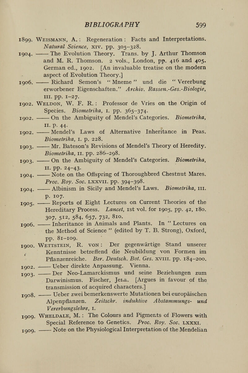 BIBLIOGRAPHY 599 1899. Weismann, A. : Regeneration : Facts and Interpretations. Natural Science, xiv. pp. 305-328. 1904. The Evolution Theory. Trans, by J. Arthur Thomson and M. R. Thomson. 2 vols., London, pp. 416 and 405. German ed., 1902. [An invaluable treatise on the modern aspect of Evolution Theory.] 1906. Richard Semon's *' Mneme  und die  Vererbung erworbener Eigenschaften. Archiv. Rassen.-Ges.-Biologie, III. pp. 1-27. 1902. Weldon, W. f. R. : Professor de Vries on the Origin of Species. Biometrika, i. pp. 365-374. 1902. On the Ambiguity of Mendel's Categories. Biometrika, 11. p. 44. igo2. Mendel's Laws of Alternative Inheritance in Peas. Biometrika, i. p. 228. igo3. Mr. Bateson's Revisions of Mendel's Theory of Heredity. Biometrika, 11. pp. 286-298. igo3. On the Ambiguity of Mendel's Categories. Biometrika, II. pp. 24-43. 1504. Note on the Offspring of Thoroughbred Chestnut Mares. Proc. Roy. Soc. Lxxvii. pp. 394-398. igo4. Albinism in Sicily and Mendel's Laws. Biometrika, iii. p. 107. igo5. Reports of Eight Lectures on Current Theories of the Hereditary Process. Lancet, ist vol. for 1905, pp. 42, 180. 307. 512, 584. 657, 732, 810. igo6. Inheritance in Animals and Plants. In  Lectures on the Method of Science  (edited by T. B. Strong), Oxford, pp. 81-109. 1900. Wettstein, R. von : Der gegenwärtige Stand unserer J. Kenntnisse betreffend die Neubildung von Formen im Pflanzenreiche. Ber. Deutsch. Bot. Ges. xviii. pp. 184-200. xgo2.  Ueber direkte Anpassung. Vienna. jgo3. Der Neo-Lamarckismus und seine Beziehungen zum Darwinismus. Fischer, Jeiia. [Argues in favour of the transmission of acquired characters.] j-go8. Ueber zwei bemerkenswerte Mutationen bei europäischen Alpenpflanzen. Zeitschr. induktive Abstammungs- und Vererbungslehre, i. 1909. Wheldale, M. : The Colours and Pigments of Flowers with Special Reference to Genetics. Proc. Roy. Soc. Lxxxi. jgog. Note on the Physiological Interpretation of the Mendelian