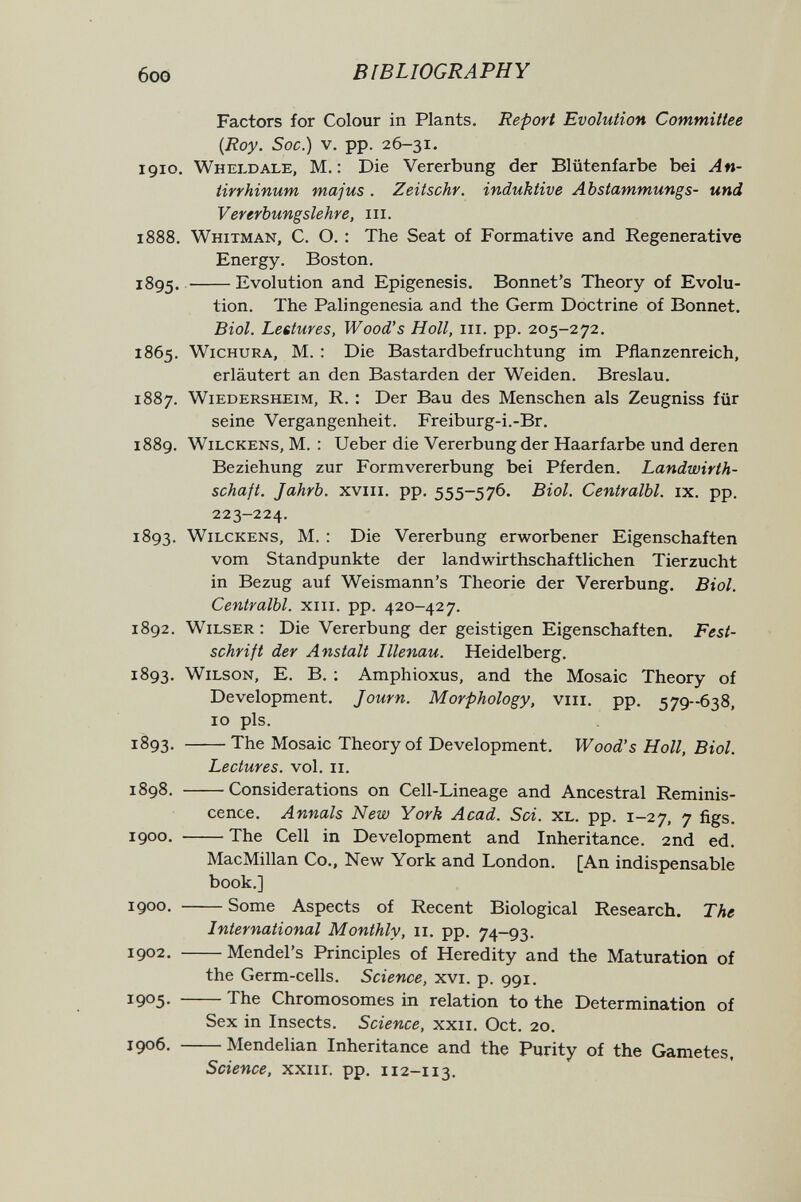 6oo BIBLIOGRAPHY Factors for Colour in Plants. Report Evolution Committee {Roy. Soc.) V. pp. 26-31. 1910. Wheldale, M. : Die Vererbung der Blütenfarbe bei An¬ tirrhinum, majus . Zeitschr. induktive Abstammungs- und Vererbungslehre, iii. 1888. Whitman, С. О. : The Seat of Formative and Regenerative Energy. Boston. iSg^. Evolution and Epigénesis. Bonnet's Theory of Evolu¬ tion. The Palingenesia and the Germ Doctrine of Bonnet. Biol. Lettures, Wood's Holl, iii. pp. 205-272. 1865. WiCHURA, M. : Die Bastardbefruchtung im Pflanzenreich, erläutert an den Bastarden der Weiden. Breslau. 1887. wiedersheim, R. : Der Bau des Menschen als Zeugniss für seine Vergangenheit. Freiburg-i.-Br. 1889. WiLCKENs, M. : Ueber die Vererbung der Haarfarbe und deren Beziehung zur Formvererbung bei Pferden. Landwirth- schaft. Jahrb. xviii. pp. 555-576. Biol. Centralbl. ix. pp. 223-224. 1893. WiLCKENs, M. : Die Vererbung erworbener Eigenschaften vom Standpunkte der landwirthschaftlichen Tierzucht in Bezug auf Weismann's Theorie der Vererbung, Biol. Centralbl. xiii. pp. 420-427. 1892. Wilser : Die Vererbung der geistigen Eigenschaften. Fest¬ schrift der Anstalt Illenau. Heidelberg. 1893. Wilson, E. B. ; Amphioxus, and the Mosaic Theory of Development. Journ. Morphology, viii. pp. 579--638, 10 pis. 1893. The Mosaic Theory of Development. Wood's Holl, Biol. Lectures, vol. 11. 1898. Considerations on Cell-Lineage and Ancestral Reminis¬ cence. Annals New York Acad. Sci. xl. pp. 1-27, 7 figs. 1900. The Cell in Development and Inheritance. 2nd ed. MacMillan Co., New York and London. [An indispensable book.] 1900. Some Aspects of Recent Biological Research. The International Monthly, 11. pp. 74-93. 1902. Mendel's Principles of Heredity and the Maturation of the Germ-cells. Science, xvi. p. 991. 1905- The Chromosomes in relation to the Determination of Sex in Insects. Science, xxii. Oct. 20. 1906. Mendelian Inheritance and the Purity of the Gametes. Science, xxiii. pp. 112-113.